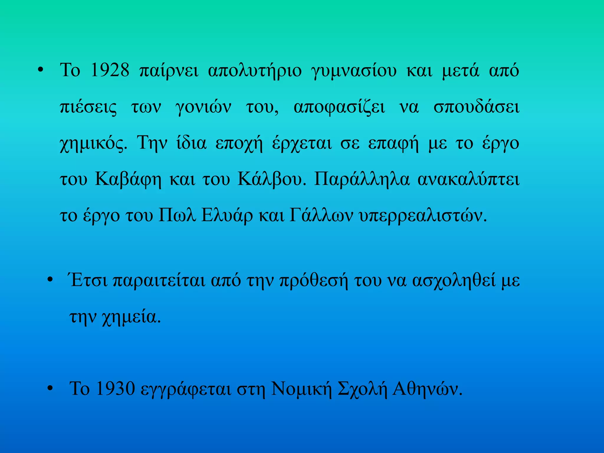 • Το 1928 παίρνει απολυτήριο γυμνασίου και μετά από
πιέσεις των γονιών του, αποφασίζει να σπουδάσει
χημικός. Την ίδια εποχή έρχεται σε επαφή με το έργο
του Καβάφη και του Κάλβου. Παράλληλα ανακαλύπτει
το έργο του Πωλ Ελυάρ και Γάλλων υπερρεαλιστών.
• Έτσι παραιτείται από την πρόθεσή του να ασχοληθεί με
την χημεία.
• Το 1930 εγγράφεται στη Νομική Σχολή Αθηνών.
 