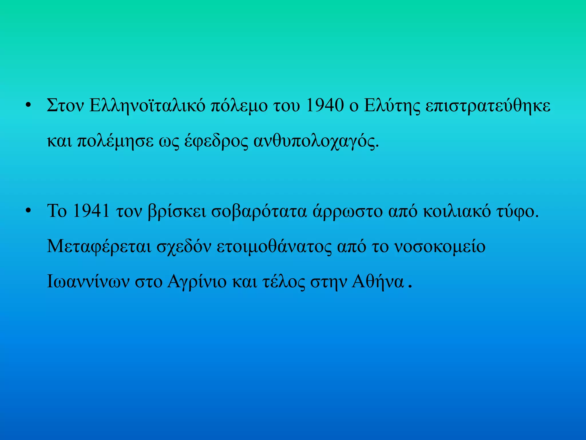 • Στον Ελληνοϊταλικό πόλεμο του 1940 ο Ελύτης επιστρατεύθηκε
και πολέμησε ως έφεδρος ανθυπολοχαγός.
• Το 1941 τον βρίσκει σοβαρότατα άρρωστο από κοιλιακό τύφο.
Μεταφέρεται σχεδόν ετοιμοθάνατος από το νοσοκομείο
Ιωαννίνων στο Αγρίνιο και τέλος στην Αθήνα.
 