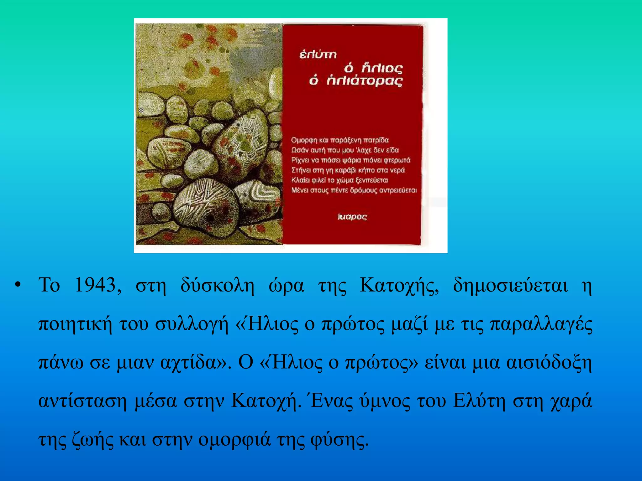• Το 1943, στη δύσκολη ώρα της Κατοχής, δημοσιεύεται η
ποιητική του συλλογή «Ήλιος ο πρώτος μαζί με τις παραλλαγές
πάνω σε μιαν αχτίδα». Ο «Ήλιος ο πρώτος» είναι μια αισιόδοξη
αντίσταση μέσα στην Κατοχή. Ένας ύμνος του Ελύτη στη χαρά
της ζωής και στην ομορφιά της φύσης.
 