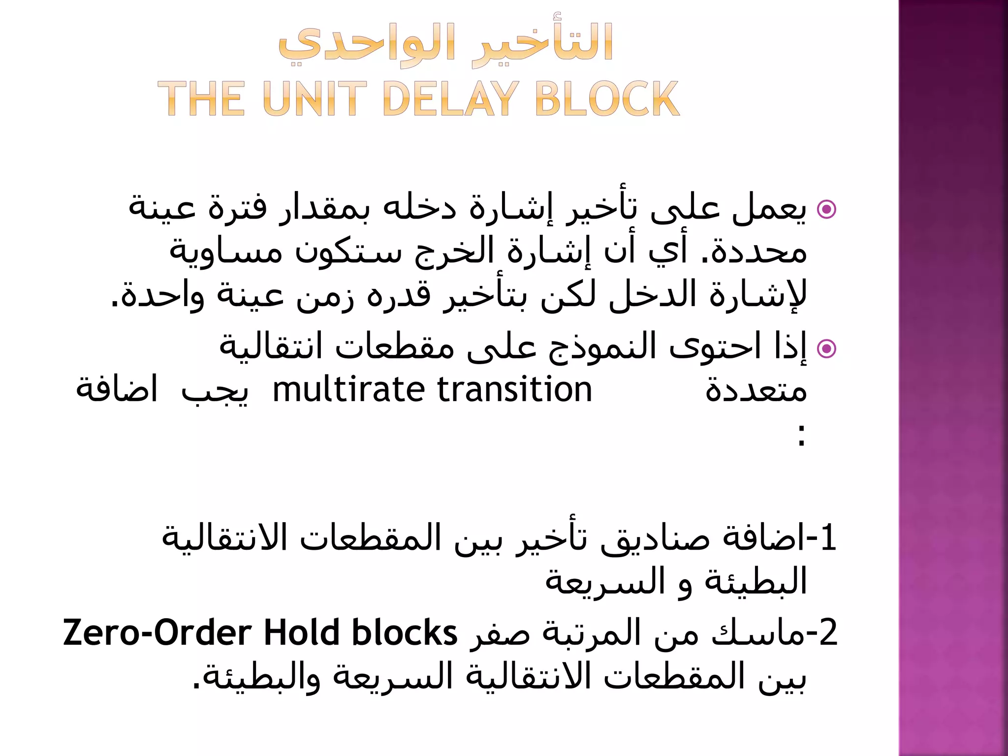 ‫عينة‬ ‫فترة‬ ‫بمقدار‬ ‫دخله‬ ‫إشارة‬ ‫تأخير‬ ‫على‬ ‫يعمل‬
‫محددة‬.‫مساوية‬ ‫ستكون‬ ‫الخرج‬ ‫إشارة‬ ‫أن‬ ‫أي‬
‫واحدة‬ ‫عينة‬ ‫زمن‬ ‫قدره‬ ‫بتأخير‬ ‫لكن‬ ‫الدخل‬ ‫إلشارة‬.
‫انتقالية‬ ‫مقطعات‬ ‫على‬ ‫النموذج‬ ‫احتوى‬ ‫إذا‬
‫متعددة‬multirate transition‫يجب‬‫اضافة‬
:
1-‫اضافة‬‫االنتقالي‬ ‫المقطعات‬ ‫بين‬ ‫تأخير‬ ‫صناديق‬‫ة‬
‫البطيئة‬‫و‬‫السريعة‬
2-‫صفر‬ ‫المرتبة‬ ‫من‬ ‫ماسك‬Zero-Order Hold blocks
‫والبطيئة‬ ‫السريعة‬ ‫االنتقالية‬ ‫المقطعات‬ ‫بين‬.
 