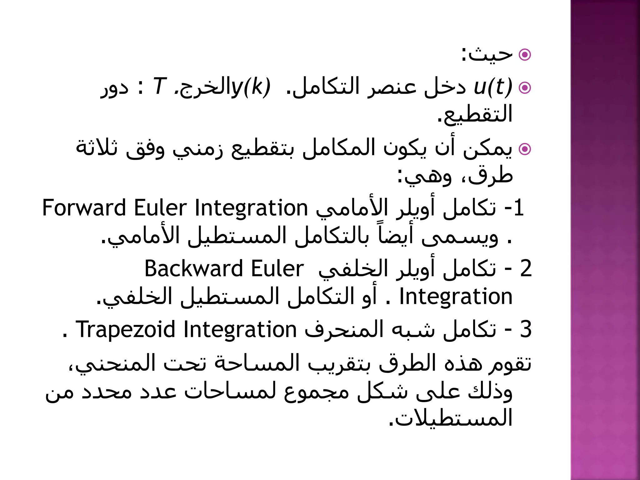 ‫حيث‬:
u(t)‫التكامل‬ ‫عنصر‬ ‫دخل‬.y(k)‫الخرج‬.T:‫دور‬
‫التقطيع‬.
‫يكون‬ ‫أن‬ ‫يمكن‬‫المكامل‬‫ثال‬ ‫وفق‬ ‫زمني‬ ‫بتقطيع‬‫ثة‬
‫وهي‬ ،‫طرق‬:
1-‫تكامل‬‫أويلر‬‫األمامي‬Forward Euler Integration
.‫األمامي‬ ‫المستطيل‬ ‫بالتكامل‬ ً‫أيضا‬ ‫ويسمى‬.
2-‫تكامل‬‫أويلر‬‫الخلفي‬Backward Euler
Integration.‫الخلفي‬ ‫المستطيل‬ ‫التكامل‬ ‫أو‬.
3-‫المنحرف‬ ‫شبه‬ ‫تكامل‬Trapezoid Integration.
،‫المنحني‬ ‫تحت‬ ‫المساحة‬ ‫بتقريب‬ ‫الطرق‬ ‫هذه‬ ‫تقوم‬
‫من‬ ‫محدد‬ ‫عدد‬ ‫لمساحات‬ ‫مجموع‬ ‫شكل‬ ‫على‬ ‫وذلك‬
‫المستطيالت‬.
 