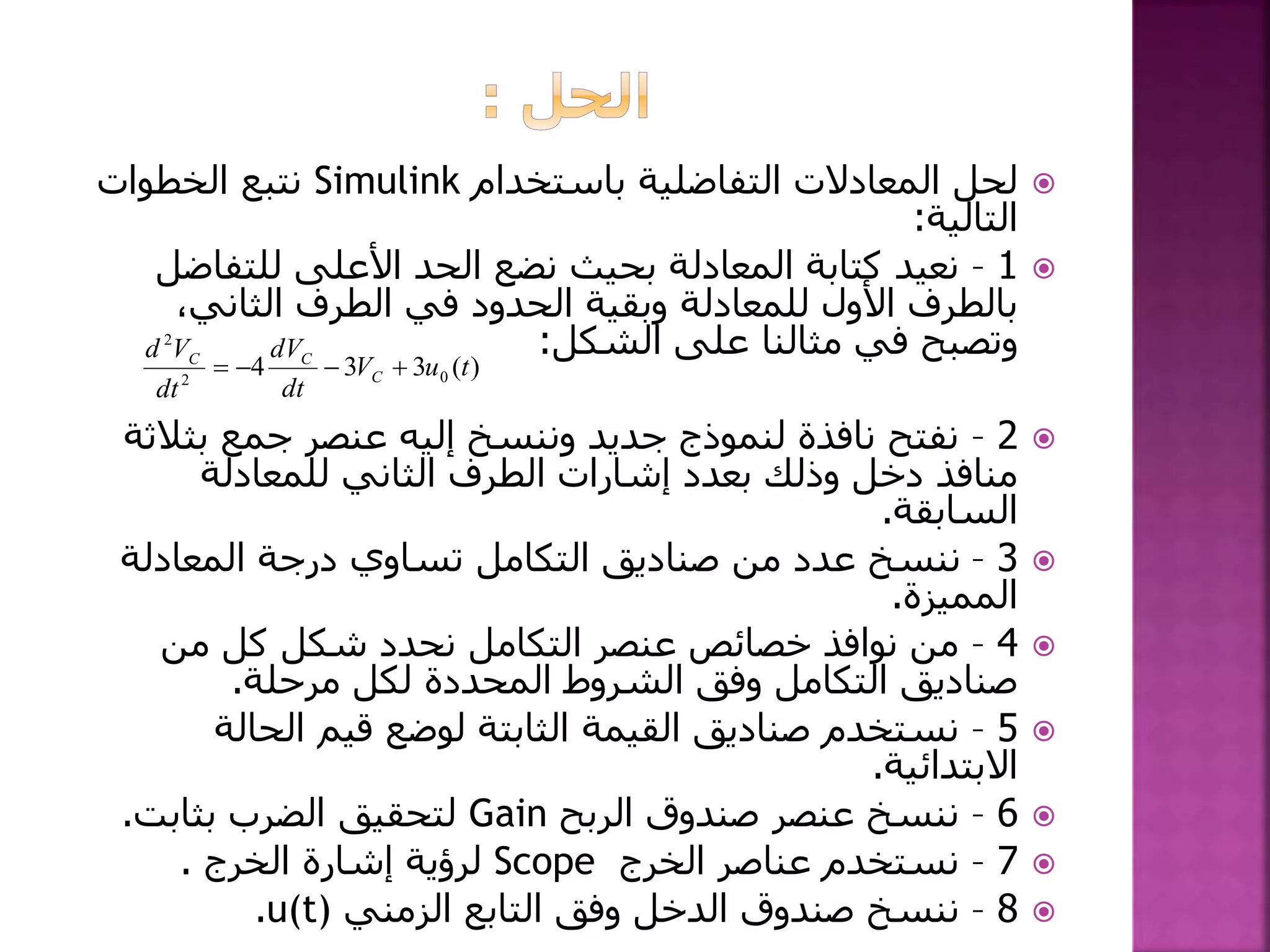 ‫باستخدام‬ ‫التفاضلية‬ ‫المعادالت‬ ‫لحل‬Simulink‫الخطوات‬ ‫نتبع‬
‫التالية‬:
1–‫للتفاض‬ ‫األعلى‬ ‫الحد‬ ‫نضع‬ ‫بحيث‬ ‫المعادلة‬ ‫كتابة‬ ‫نعيد‬‫ل‬
،‫الثاني‬ ‫الطرف‬ ‫في‬ ‫الحدود‬ ‫وبقية‬ ‫للمعادلة‬ ‫األول‬ ‫بالطرف‬
‫الشكل‬ ‫على‬ ‫مثالنا‬ ‫في‬ ‫وتصبح‬:
2–‫بث‬ ‫جمع‬ ‫عنصر‬ ‫إليه‬ ‫وننسخ‬ ‫جديد‬ ‫لنموذج‬ ‫نافذة‬ ‫نفتح‬‫الثة‬
‫للمعادلة‬ ‫الثاني‬ ‫الطرف‬ ‫إشارات‬ ‫بعدد‬ ‫وذلك‬ ‫دخل‬ ‫منافذ‬
‫السابقة‬.
3–‫المعادلة‬ ‫درجة‬ ‫تساوي‬ ‫التكامل‬ ‫صناديق‬ ‫من‬ ‫عدد‬ ‫ننسخ‬
‫المميزة‬.
4–‫من‬ ‫كل‬ ‫شكل‬ ‫نحدد‬ ‫التكامل‬ ‫عنصر‬ ‫خصائص‬ ‫نوافذ‬ ‫من‬
‫مرحلة‬ ‫لكل‬ ‫المحددة‬ ‫الشروط‬ ‫وفق‬ ‫التكامل‬ ‫صناديق‬.
5–‫الحالة‬ ‫قيم‬ ‫لوضع‬ ‫الثابتة‬ ‫القيمة‬ ‫صناديق‬ ‫نستخدم‬
‫االبتدائية‬.
6–‫الربح‬ ‫صندوق‬ ‫عنصر‬ ‫ننسخ‬Gain‫بثابت‬ ‫الضرب‬ ‫لتحقيق‬.
7–‫الخرج‬ ‫عناصر‬ ‫نستخدم‬Scope‫الخرج‬ ‫إشارة‬ ‫لرؤية‬.
8–‫الزمني‬ ‫التابع‬ ‫وفق‬ ‫الدخل‬ ‫صندوق‬ ‫ننسخ‬u(t).
)(334 02
2
tuV
dt
dV
dt
Vd
C
CC

 