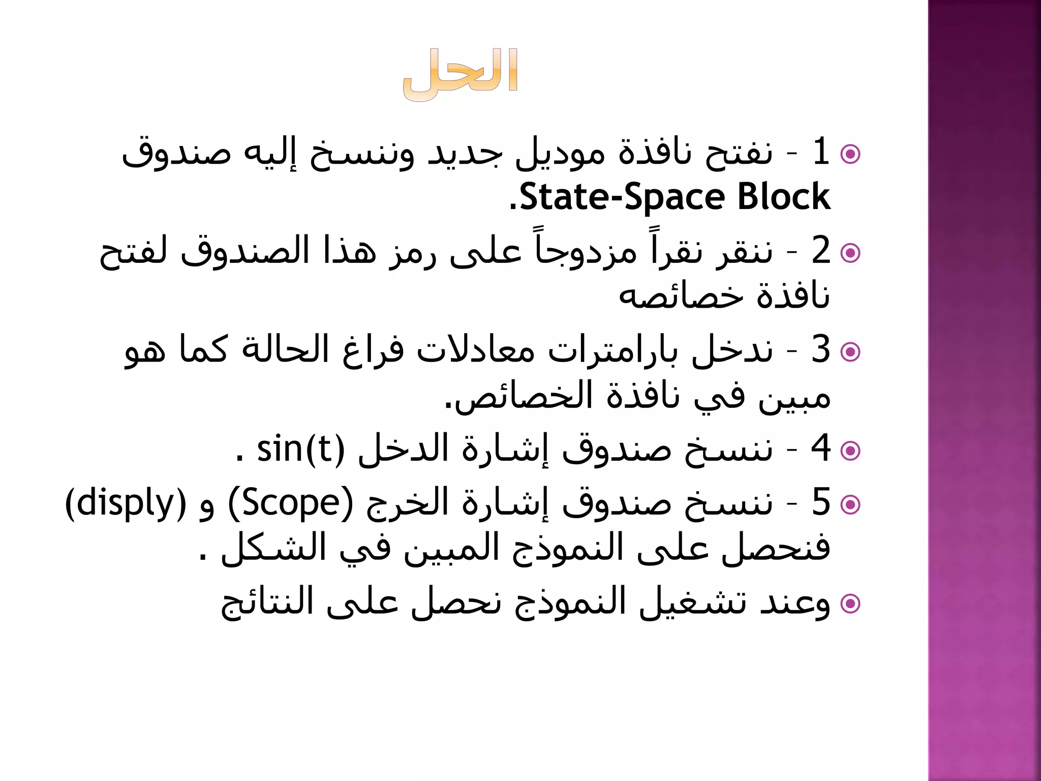 1–‫صندوق‬ ‫إليه‬ ‫وننسخ‬ ‫جديد‬ ‫موديل‬ ‫نافذة‬ ‫نفتح‬
State-Space Block.
2–‫لفت‬ ‫الصندوق‬ ‫هذا‬ ‫رمز‬ ‫على‬ ً‫مزدوجا‬ ً‫نقرا‬ ‫ننقر‬‫ح‬
‫خصائصه‬ ‫نافذة‬
3–‫ندخل‬‫بارامترات‬‫هو‬ ‫كما‬ ‫الحالة‬ ‫فراغ‬ ‫معادالت‬
‫الخصائص‬ ‫نافذة‬ ‫في‬ ‫مبين‬.
4–‫الدخل‬ ‫إشارة‬ ‫صندوق‬ ‫ننسخ‬sin(t).
5–‫الخرج‬ ‫إشارة‬ ‫صندوق‬ ‫ننسخ‬(Scope)‫و‬(disply)
‫الشكل‬ ‫في‬ ‫المبين‬ ‫النموذج‬ ‫على‬ ‫فنحصل‬.
‫النتائج‬ ‫على‬ ‫نحصل‬ ‫النموذج‬ ‫تشغيل‬ ‫وعند‬
 