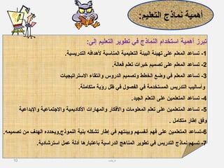 10
:‫إلى‬ ‫التعليم‬ ‫تطوير‬ ‫في‬ ‫النماذج‬ ‫استخدام‬ ‫أهمية‬ ‫تبرز‬
1-.‫التدريسية‬ ‫لهدافه‬ ‫المناسبة‬ ‫التعليمية‬ ‫البيئة‬ ‫تهيئة‬ ‫على‬ ‫المعلم‬ ‫تساعد‬
2-.‫فعالة‬ ‫تعلم‬ ‫خبرات‬ ‫تصميم‬ ‫على‬ ‫المعلم‬ ‫تساعد‬
3-‫الستراتيجيات‬ ‫وانتقاء‬ ‫الدروس‬ ‫وتصميم‬ ‫الخطط‬ ‫وضع‬ ‫في‬ ‫المعلم‬ ‫تساعد‬
.‫متكاملة‬ ‫رؤية‬ ‫ظل‬ ‫في‬ ‫الفصول‬ ‫في‬ ‫المستخدمة‬ ‫التدريس‬ ‫وأساليب‬
4-.‫الجيد‬ ‫التعلم‬ ‫على‬ ‫المتعلمين‬ ‫تساعد‬
5-‫والدبداعية‬ ‫والتجتماعية‬ ‫الاكاديمية‬ ‫والمهارات‬ ‫والفكار‬ ‫المعلومات‬ ‫تعلم‬ ‫على‬ ‫المتعلمين‬ ‫تساعد‬
. ‫متكامل‬ ‫إطار‬ ‫وفق‬
6-.‫تصميمه‬ ‫من‬ ‫الهدف‬ ‫النموذج,ويحدده‬ ‫دبنية‬ ‫تشكله‬ ‫إطار‬ ‫في‬ ‫ودبيئتهم‬ ‫أنفسهم‬ ‫فهم‬ ‫على‬ ‫المتعلمين‬ ‫تساعد‬
7-.‫استرشادية‬ ‫عمل‬ ‫أدلة‬ ‫دباعتبارها‬ ‫الدراسية‬ ‫المناهج‬ ‫تطوير‬ ‫في‬ ‫التدريس‬ ‫نماذج‬ ‫تسهم‬
:‫التعليم‬ ‫نماذج‬ ‫أهمية‬
‫دزينب‬
 