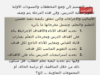 ‫التصميم‬
‫الولية‬ ‫والمسودات‬ ‫المخططات‬ ‫وضع‬ ‫إلى‬ ‫التصميم‬ ‫يشير‬
‫وصف‬ ‫يتم‬ ‫المرحلة‬ ‫هذه‬ ‫وفي‬ ،‫التدريس‬ ‫عملية‬ ‫لتطوير‬
‫علميتي‬ ‫تنفيذ‬ ‫بكيفية‬ ‫تتعلق‬ ‫والتي‬ ‫والجراءات‬ ‫الساليب‬
:‫يأتي‬ ‫ما‬ ‫مخرجاتها‬ ‫وتشمل‬ ،‫والتعلم‬ ‫التعليم‬
1.( )‫بناء‬ ‫الجرائية‬ ‫الهداف‬ ‫الداء‬ ‫أهداف‬ ‫تحديد‬
‫بعبارات‬ ‫لم‬ّ ‫التع‬ ‫ومخرجات‬ ‫الدرس‬ ‫أهداف‬ ‫على‬
.‫هدف‬ ‫لكل‬ ‫الناجح‬ ‫للداء‬ ‫ومعايير‬ ‫للقياس‬ ‫قابلة‬
2..‫هدف‬ ‫لكل‬ ‫المناسب‬ ‫التقويم‬ ‫تحديد‬
3.،‫الهداف‬ ‫على‬ ‫بناء‬ ‫التدريس‬ ‫استراتيجيات‬ ‫تحديد‬
‫سيكون‬ ‫هل‬ ،‫الطلب‬ ‫تعلم‬ ‫كيفية‬ ‫تحديد‬ ‫يتم‬ ‫وفيها‬
‫أو‬ ،‫الحالة‬ ‫دراسة‬ ‫أو‬ ،‫المناقشة‬ ‫خلل‬ ‫من‬ ‫ذلك‬
..‫إلخ؟‬ ،‫التعاونية‬ ‫المجموعات‬
 