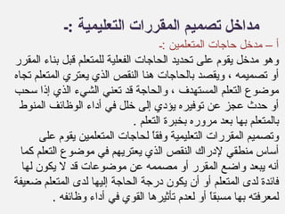 ‫:ـ‬ ‫التعليمية‬ ‫المقررات‬ ‫تصميم‬ ‫مداخل‬
‫:ـ‬ ‫المتعلمين‬ ‫حاجات‬ ‫مدخل‬ – ‫أ‬
‫المقرر‬ ‫بناء‬ ‫قبل‬ ‫للمتعلم‬ ‫الفعلية‬ ‫الحاجات‬ ‫تحديد‬ ‫على‬ ‫يقوم‬ ‫مدخل‬ ‫وهو‬
‫تجاه‬ ‫المتعلم‬ ‫يعتري‬ ‫الذي‬ ‫النقص‬ ‫هنا‬ ‫بالحاجات‬ ‫ويقصد‬ ، ‫تصميمه‬ ‫أو‬
‫سحب‬ ‫إذا‬ ‫الذي‬ ‫الشيء‬ ‫تعني‬ ‫قد‬ ‫والحاجة‬ ، ‫المستهدف‬ ‫التعلم‬ ‫موضوع‬
‫المنوط‬ ‫الوظائف‬ ‫أداء‬ ‫في‬ ‫خلل‬ ‫إلى‬ ‫يؤدي‬ ‫توفيره‬ ‫عن‬ ‫عجز‬ ‫حدث‬ ‫أو‬
. ‫التعلم‬ ‫بخبرة‬ ‫مروره‬ ‫بعد‬ ‫بها‬ ‫بالمتعلم‬
‫على‬ ‫يقوم‬ ‫المتعلمين‬ ‫لحاجات‬ ‫ا‬ً ‫وفق‬ ‫التعليمية‬ ‫المقررات‬ ‫وتصميم‬
‫كما‬ ‫التعلم‬ ‫موضوع‬ ‫في‬ ‫يعتريهم‬ ‫الذي‬ ‫النقص‬ ‫لدراك‬ ‫منطقي‬ ‫أساس‬
‫لها‬ ‫يكون‬ ‫ل‬ ‫قد‬ ‫موضوعات‬ ‫عن‬ ‫مصممه‬ ‫أو‬ ‫المقرر‬ ‫واضع‬ ‫يبعد‬ ‫أنه‬
‫ضعيفة‬ ‫المتعلم‬ ‫لدى‬ ‫إليها‬ ‫الحاجة‬ ‫درجة‬ ‫يكون‬ ‫أن‬ ‫أو‬ ‫المتعلم‬ ‫لدى‬ ‫فائدة‬
. ‫وظائفه‬ ‫أداء‬ ‫في‬ ‫القوي‬ ‫تأثيرها‬ ‫لعدم‬ ‫أو‬ ‫ا‬ً ‫مسبق‬ ‫بها‬ ‫لمعرفته‬
 