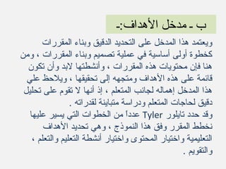 ‫الهداف:ـ‬ ‫مدخل‬ ‫ـ‬ ‫ب‬
‫المقررات‬ ‫وبناء‬ ‫الدقيق‬ ‫التحديد‬ ‫على‬ ‫المدخل‬ ‫هذا‬ ‫ويعتمد‬
‫ومن‬ ، ‫المقررات‬ ‫وبناء‬ ‫تصميم‬ ‫عملية‬ ‫في‬ ‫أساسية‬ ‫أولى‬ ‫كخطوة‬
‫تكون‬ ‫وأن‬ ‫لبد‬ ‫وأنشطتها‬ ، ‫المقررات‬ ‫هذه‬ ‫محتويات‬ ‫فإن‬ ‫هنا‬
‫عل‬ ‫ويلحظ‬ ، ‫تحقيقها‬ ‫إلى‬ ‫ومتجهه‬ ‫الهداف‬ ‫هذه‬ ‫على‬ ‫قائمة‬‫ي‬
‫تحليل‬ ‫على‬ ‫تقوم‬ ‫ل‬ ‫أنها‬ ‫إذ‬ ، ‫المتعلم‬ ‫لجانب‬ ‫إهماله‬ ‫المدخل‬ ‫هذا‬
. ‫لقدراته‬ ‫متباينة‬ ‫ودراسة‬ ‫المتعلم‬ ‫لحاجات‬ ‫دقيق‬
‫تايلور‬ ‫حدد‬ ‫وقد‬Tyler‫عليها‬ ‫يسير‬ ‫التي‬ ‫الخطوات‬ ‫من‬ ‫ا‬ً ‫عدد‬
‫الهداف‬ ‫تحديد‬ ‫وهي‬ ، ‫النموذج‬ ‫هذا‬ ‫وفق‬ ‫المقرر‬ ‫نخطط‬
، ‫والتعلم‬ ‫التعليم‬ ‫أنشطة‬ ‫واختيار‬ ‫المحتوى‬ ‫واختيار‬ ‫التعليمية‬
. ‫والتقويم‬
 