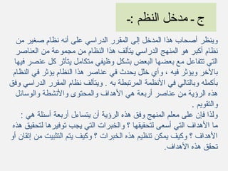 ‫:ـ‬ ‫النظم‬ ‫مدخل‬ ‫ـ‬ ‫ج‬
‫من‬ ‫صغير‬ ‫نظام‬ ‫أنه‬ ‫على‬ ‫الدراسي‬ ‫المقرر‬ ‫إلى‬ ‫المدخل‬ ‫هذا‬ ‫أصحاب‬ ‫وينظر‬
‫العناصر‬ ‫من‬ ‫مجموعة‬ ‫من‬ ‫النظام‬ ‫هذا‬ ‫يتألف‬ ‫الدراسي‬ ‫المنهج‬ ‫هو‬ ‫أكبر‬ ‫نظام‬
‫فيها‬ ‫عنصر‬ ‫كل‬ ‫يتأثر‬ ‫متكامل‬ ‫وظيفي‬ ‫بشكل‬ ‫البعض‬ ‫بعضها‬ ‫مع‬ ‫تتفاعل‬ ‫التي‬
‫النظام‬ ‫في‬ ‫يؤثر‬ ‫النظام‬ ‫هذا‬ ‫عناصر‬ ‫في‬ ‫يحدث‬ ‫خلل‬ ‫وأي‬ ، ‫فيه‬ ‫ويؤثر‬ ‫بالخر‬
‫وفق‬ ‫الدراسي‬ ‫المقرر‬ ‫نظام‬ ‫ويتألف‬ . ‫به‬ ‫المرتبطة‬ ‫النظمة‬ ‫في‬ ‫وبالتالي‬ ‫بأكمله‬
‫والوسائل‬ ‫والنشطة‬ ‫والمحتوى‬ ‫الهداف‬ ‫هي‬ ‫أربعة‬ ‫عناصر‬ ‫من‬ ‫الرؤية‬ ‫هذه‬
. ‫والتقويم‬
: ‫هي‬ ‫أسئلة‬ ‫أربعة‬ ‫يتساءل‬ ‫أن‬ ‫الرؤية‬ ‫هذه‬ ‫وفق‬ ‫المنهج‬ ‫معلم‬ ‫على‬ ‫فإن‬ ‫ولذا‬
‫هذه‬ ‫لتحقيق‬ ‫توفيرها‬ ‫يجب‬ ‫التي‬ ‫والخبرات‬ ‫؟‬ ‫لتحقيقها‬ ‫أسعى‬ ‫التي‬ ‫الهداف‬ ‫ما‬
‫أو‬ ‫إتقان‬ ‫من‬ ‫التثبيت‬ ‫يتم‬ ‫وكيف‬ ‫؟‬ ‫الخبرات‬ ‫هذه‬ ‫تنظيم‬ ‫يمكن‬ ‫وكيف‬ ‫؟‬ ‫الهداف‬
‫الهداف‬ ‫هذه‬ ‫تحقق‬.
 