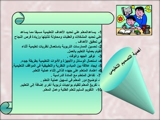 1-‫يساعد‬ ‫مما‬ ‫مسبقا‬ ‫التعليمية‬ ‫الهداف‬ ‫تحديد‬ ‫علي‬ ‫يساعدالمعلم‬
‫النجاح‬ ‫فرص‬ ‫ومزيادة‬ ‫تذليلها‬ ‫ومحاولة‬ ‫والعقبا ت‬ ‫المشكل ت‬ ‫تحديد‬ ‫علي‬
. ‫الهداف‬ ‫تحقيق‬ ‫في‬
2-‫أثناء‬ ‫تعليمية‬ ‫نظريا ت‬ ‫باستعمال‬ ‫التربوية‬ ‫الممارسا ت‬ ‫تحسين‬
.‫بالعمل‬ ‫التعليم‬ ‫بعملية‬ ‫القيام‬
3-. ‫والوقت‬ ‫الجهد‬ ‫توفير‬
4-‫جيده‬ ‫بطريقة‬ ‫التعليمية‬ ‫والدوا ت‬ ‫والجهزة‬ ‫الوسائل‬ ‫استعمال‬.
5-.‫التعليمية‬ ‫المواقف‬ ‫في‬ ‫والتطبيقية‬ ‫النظرية‬ ‫المبادئ‬ ‫بين‬ ‫علقة‬ ‫إيجاد‬
6-.‫التعلم‬ ‫عملية‬ ‫إثناء‬ ‫الذاتي‬ ‫جهده‬ ‫على‬ ‫المتعلم‬ ‫اعتماد‬
7-‫الدراسية‬ ‫المادة‬ ‫مع‬ ‫المتعلم‬ ‫تفاعل‬.
8-‫التعلم‬ ‫عملية‬ ‫تسهيل‬ ‫في‬ ‫المعلم‬ ‫دور‬ ‫توضيح‬.
9-.‫التعليم‬ ‫إلى‬ ‫إضافة‬ ‫أخرى‬ ‫تربوية‬ ‫بواجبا ت‬ ‫للقيام‬ ‫المعلم‬ ‫تفريغ‬
10-.‫المعلم‬ ‫وعمل‬ ‫الطلبة‬ ‫لتعلم‬ ‫السليم‬ ‫التقويم‬
‫ي‬‫م‬‫ي‬‫ل‬‫ع‬‫ت‬‫ل‬‫ا‬ ‫م‬‫ي‬‫م‬‫ص‬‫ت‬‫ل‬‫ا‬ ‫ة‬‫ي‬‫م‬‫ه‬‫أ‬
‫دزينب‬3
 