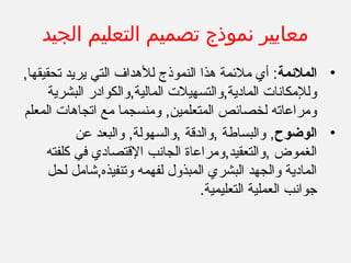 ‫الجيد‬ ‫التعليم‬ ‫تصميم‬ ‫نموذج‬ ‫معايير‬
•‫الملمئمة‬,‫تحقيقها‬ ‫يريد‬ ‫التي‬ ‫للدهداف‬ ‫النموذج‬ ‫دهذا‬ ‫ملمئمة‬ ‫أي‬ :
‫البشرية‬ ‫المالية,والكوادر‬ ‫المادية,والتسهيل ت‬ ‫وللمكانا ت‬
‫المعلم‬ ‫اتجادها ت‬ ‫مع‬ ‫ومنسجما‬ ,‫المتعلمين‬ ‫لخصامئص‬ ‫ومراعاته‬
•‫الوضوح‬‫عن‬ ‫والبعد‬ ,‫,والسهولة‬ ‫,والدقة‬ ‫والبساطة‬ ,
‫الجان‬ ‫,والتعقيد,ومراعاة‬ ‫الغموض‬‫ب‬‫كلفته‬ ‫في‬ ‫القتصادي‬
‫لحل‬ ‫وتنفيذه,شامل‬ ‫لفهمه‬ ‫المبذول‬ ‫البشري‬ ‫والجهد‬ ‫المادية‬
.‫التعليمية‬ ‫العملية‬ ‫جوانب‬
 