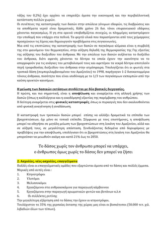 τάξης του 0,2%) έχει αρχίσει να επηρεάζει άμεσα την οικονομική και την περιβαλλοντική
κατάσταση πολλών χωρών.
Οι συνέπειες της καταστροφής των δασών στην απώλεια γόνιμων εδαφών, τις διαβρώσεις και
τα αποθέματα νερού είναι δραματικές. Κάθε χρόνο 26 δισ. τόνοι επιφανειακού εδάφους
χάνονται παγκοσμίως. Η γη στα ορεινά υποβαθμίζεται συνεχώς, οι πλημμύρες καταστρέφουν
την υποδομή που υπάρχει στα πεδινά. Τα φερτά υλικά που παρασύρονται από τους χείμαρρους
προσχώνουν τις λίμνες και δημιουργούν προβλήματα στις συγκοινωνίες.
Μια από τις επιπτώσεις της καταστροφής των δασών σε παγκόσμια κλίμακα είναι η συμβολή
της στο φαινόμενο του θερμοκηπίου, στην αύξηση δηλαδή της θερμοκρασίας της Γης εξαιτίας
της αύξησης του διοξειδίου του άνθρακα. Με την απώλεια των δασών αυξάνεται το διοξείδιο
του άνθρακα, διότι αφενός χάνονται τα δέντρα τα οποία έχουν την ικανότητα να το
απορροφούν για τις ανάγκες του μεταβολισμού τους και αφετέρου τα νεκρά δέντρα αποτελούν
πηγή τροφοδοσίας διοξειδίου του άνθρακα στην ατμόσφαιρα. Υπολογίζεται ότι οι φωτιές στα
τροπικά δάση (συμπεριλαμβανομένου του Αμαζονίου) το 1998, παρήγαγαν 1-2 δισεκατομμύρια
τόνους άνθρακα, ποσότητα που είναι ισοδύναμη με το 1/3 των παγκόσμιων εκπομπών από την
καύση ορυκτών καυσίμων.
Η μείωση των δασικών εκτάσεων συνδέεται με δύο βασικές διεργασίες.
Η πρώτη, και πιο σημαντική, είναι η αποψίλωση και αναφέρεται στη αλλαγή χρήσης των
δασών (όπως η καλλιέργεια και η οικοδόμηση) εξαιτίας της παρέμβασης του ανθρώπου.
Η δεύτερη αναφέρεται στις φυσικές καταστροφές, όπως οι πυρκαγιές που δεν ακολουθούνται
από φυσική αναγέννηση ή αναδάσωση.
Η καταστροφή των τροπικών δασών μπορεί επίσης να αλλάξει δραματικά τα επίπεδα των
βροχοπτώσεων, όχι μόνο σε τοπικό επίπεδο. Σύμφωνα με τους επιστήμονες, η αποψίλωση
μπορεί να οδηγήσει σε μεγάλη μείωση των βροχοπτώσεων στη λεκάνη του Αμαζονίου, αλλά και
σε αύξησή τους, σε μεγαλύτερη απόσταση. Συνδυάζοντας δεδομένα από δορυφόρους με
προβλέψεις για την αποψίλωση, υπολόγισαν ότι οι βροχοπτώσεις στη λεκάνη του Αμαζονίου θα
μπορούσαν να μειωθούν ακόμη και κατά 21% έως το 2050.
Το δάσος χωρίς τον άνθρωπο μπορεί να υπάρχει,
ο άνθρωπος όμως χωρίς το δάσος δεν μπορεί να ζήσει
2. Ασχολίες, νέες ασχολίες, επαγγέλματα
Πολλές είναι οι επαγγελματικές ομάδες που εξαρτώνται άμεσα από το δάσος και πολλές έμμεσα.
Μερικές από αυτές είναι :
1. Κτηνοτρόφοι
2. Υλοτόμοι
3. Μελισσοκόμοι
4. Εργαζόμενοι στα ανθρακοκάμινα για παραγωγή κάρβουνου
5. Εργαζόμενοι στην παραγωγή αρωματικών φυτών και βοτάνων κ.λ.π
6. Οι συλλέκτες ρυτίνης
Την μεγαλύτερη εξάρτηση από το δάσος την έχουν οι κτηνοτρόφοι.
Τουλάχιστον το 35% της χερσαίας έκτασης της χώρας μας είναι οι βοσκότοποι (50.000 τετ. χιλ.
λιβαδιών όλων των τύπων).
 
