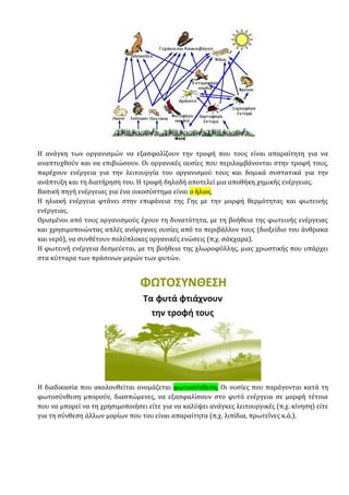 Η ανάγκη των οργανισμών να εξασφαλίζουν την τροφή που τους είναι απαραίτητη για να
αναπτυχθούν και να επιβιώσουν. Οι οργανικές ουσίες που περιλαμβάνονται στην τροφή τους,
παρέχουν ενέργεια για την λειτουργία του οργανισμού τους και δομικά συστατικά για την
ανάπτυξη και τη διατήρηση του. Η τροφή δηλαδή αποτελεί μια αποθήκη χημικής ενέργειας.
Βασική πηγή ενέργειας για ένα οικοσύστημα είναι ο ήλιος.
Η ηλιακή ενέργεια φτάνει στην επιφάνεια της Γης με την μορφή θερμότητας και φωτεινής
ενέργειας.
Ορισμένοι από τους οργανισμούς έχουν τη δυνατότητα, με τη βοήθεια της φωτεινής ενέργειας
και χρησιμοποιώντας απλές ανόργανες ουσίες από το περιβάλλον τους (διοξείδιο του άνθρακα
και νερό), να συνθέτουν πολύπλοκες οργανικές ενώσεις (π.χ. σάκχαρα).
Η φωτεινή ενέργεια δεσμεύεται, με τη βοήθεια της χλωροφύλλης, μιας χρωστικής που υπάρχει
στα κύτταρα των πράσινων μερών των φυτών.
Η διαδικασία που ακολουθείται ονομάζεται φωτοσύνθεση. Οι ουσίες που παράγονται κατά τη
φωτοσύνθεση μπορούν, διασπώμενες, να εξασφαλίσουν στο φυτό ενέργεια σε μορφή τέτοια
που να μπορεί να τη χρησιμοποιήσει είτε για να καλύψει ανάγκες λειτουργικές (π.χ. κίνηση) είτε
για τη σύνθεση άλλων μορίων που του είναι απαραίτητα (π.χ. λιπίδια, πρωτεΐνες κ.ά.).
 