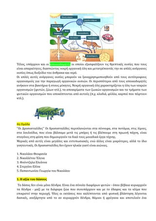 Τέλος, υπάρχουν και οι αποικοδομητές οι οποίοι εξασφαλίζουν τις θρεπτικές ουσίες που τους
είναι απαραίτητες, διασπώντας νεκρή οργανική ύλη και μετατρέποντάς την σε απλές ανόργανες
ουσίες όπως διοξείδιο του άνθρακα και νερό.
Οι απλές αυτές ανόργανες ουσίες μπορούν να ξαναχρησιμοποιηθούν από τους αυτότροφους
οργανισμούς για την παραγωγή οργανικών ουσιών. Οι περισσότεροι από τους αποικοδομητές
ανήκουν στα βακτήρια ή στους μύκητες. Νεκρή οργανική ύλη χαρακτηρίζεται η ύλη των νεκρών
οργανισμών (φυτών, ζώων κτλ.), τα απεκκρίματα των ζωικών οργανισμών και τα τμήματα των
φυτικών οργανισμών που αποκόπτονται από αυτούς (π.χ. κλαδιά, φύλλα, καρποί που πέφτουν
κτλ.).
4η Ομάδα
''Οι Δροσοσταλίδες'' Οι δροσοσταλίδες περιπλανώνται στα σύννεφα, στα ποτάμια, στις λίμνες,
στα λουλούδια, που είναι βάλσαμο μετά τις μπόρες ή τις βλέπουμε στη πρωινή πάχνη, είναι
σταγόνες στη φύση που δημιουργούν τα δικά τους μοναδικά έργα τέχνης.
Μερικές από αυτές είναι μεγάλες και εντυπωσιακές, ενώ άλλες είναι μικρότερες, αλλά το ίδιο
γοητευτικές. Οι δροσοσταλίδες δεν έχουν ηλικία γιατί είναι αιώνιες.
1. Νικολάου Θεοφανία
2. Νικολλέτου Έλενα
3. Φούντζηλα Ελεάννα
4. Στεργίου Ελίνα
5. Παπαντωνίου Γεωργία του Νικολάου
1. Η αξία του δάσους
Το δάσος δεν είναι μόνο δένδρα. Είναι ένα σύνολο διαφόρων φυτών - όπου βέβαια κυριαρχούν
τα δένδρα - μαζί με τα διάφορα ζώα που συνυπάρχουν και με το έδαφος και το κλίμα που
επικρατεί στην περιοχή. Όλες οι εκτάσεις που καλύπτονται από φυσική βλάστηση λέγονται
δασικές, ανεξάρτητα από το αν κυριαρχούν δένδρα, θάμνοι ή φρύγανα και αποτελούν ένα
 