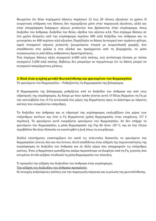Θεωρείται ότι δέκα στρέμματα δάσους παράγουν 12 έως 20 τόνους οξυγόνου το χρόνο. Η
ευεργετική επίδραση του δάσους δεν περιορίζεται μόνο στην παραγωγή οξυγόνου, αλλά και
στην απορρόφηση διάφορων αέριων ρυπαντών που βρίσκονται στην ατμόσφαιρα, όπως
διοξείδιο του άνθρακα, διοξείδιο του θείου, οξείδια του αζώτου κ.λπ. Ένα στρέμμα δάσους σε
ένα χρόνο δεσμεύει από την ατμόσφαιρα περίπου 400 κιλά διοξείδιο του άνθρακα και το
μετατρέπει σε 400 περίπου κιλά οξυγόνο. Παράλληλα το δάσος λειτουργεί σαν τεράστιο φίλτρο,
αφού συγκρατεί αέριους ρυπαντές (αιωρούμενα στερεά με σωματιδιακή μορφή), που
επικάθονται στα φύλλα ή στα κλαδιά και προέρχονται από τη βιομηχανία, τα μέσα
συγκοινωνίας κι από άλλες ανθρώπινες δραστηριότητες.
Ένα στρέμμα δάσους οξιάς συγκρατεί 6.400 κιλά σκόνης, ενώ αντίστοιχη έκταση με πεύκα
συγκρατεί 3.200 κιλά σκόνης. Βεβαίως δεν μπορούμε να περιμένουμε ότι το δάσος μπορεί να
συγκρατεί απεριόριστους ρύπους.
3. Ποιά είναι η σχέση μεταξύ Φωτοσύνθεσης και φαινομένου του θερμοκηπίου
Το φαινόμενο του θερμοκηπίου – Ρυθμίζοντας τη θερμοκρασία της βιόσφαιρας
Η θερμοκρασία της βιόσφαιρας ρυθμίζεται από το διοξείδιο του άνθρακα και από τους
υδρατμούς της ατμόσφαιρας. Ας δούμε με ποιο τρόπο γίνεται αυτό. Ο Ήλιος θερμαίνει τη Γη με
την ακτινοβολία του. Η Γη αντανακλά ένα μέρος της θερμότητας προς το Διάστημα με αόρατες
ακτίνες που ονομάζονται υπέρυθρες.
Το διοξείδιο του άνθρακα και οι υδρατμοί της ατμόσφαιρας εγκλωβίζουν ένα μέρος των
υπέρυθρων ακτίνων και έτσι η Γη θερμαίνεται (μέση θερμοκρασία, στην επιφάνεια, 15ο
C
περίπου). Το φαινόμενο αυτό ονομάζεται φαινόμενο του θερμοκηπίου. Αν δεν υπήρχε το
φαινόμενο του θερμοκηπίου, η μέση θερμοκρασία της Γης θα ήταν -20ο
C, και σε ένα τέτοιο
περιβάλλον θα ήταν δύσκολο να αναπτυχθεί η ζωή όπως τη γνωρίζουμε.
Πολλοί επιστήμονες υποστηρίζουν ότι κατά τις τελευταίες δεκαετίες το φαινόμενο του
θερμοκηπίου γίνεται όλο και πιο έντονο. Αυτό αποδίδεται στην αύξηση της περιεκτικότητας της
ατμόσφαιρας σε διοξείδιο του άνθρακα και σε άλλα αέρια που απορροφούν τις υπέρυθρες
ακτίνες. Έτσι, η θερμότητα εμποδίζεται ακόμα περισσότερο να διαφύγει από τη Γη, γεγονός που
εκτιμάται ότι θα αυξήσει σταδιακά τη μέση θερμοκρασία του πλανήτη.
Τι προκαλεί την αύξηση του διοξειδίου του άνθρακα στην ατμόσφαιρα;
Την αύξηση του διοξειδίου του άνθρακα προκαλούν:
Οι συνεχώς αυξανόμενες καύσεις για την παραγωγή ενέργειας και η μείωση της φωτοσύνθεσης.
 