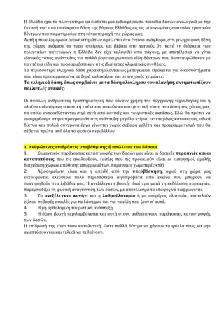 Η Ελλάδα έχει το πλεονέκτημα να διαθέτει μια ενδιαφέρουσα ποικιλία δασών αναλογικά με την
έκτασή της: από τα εύκρατα δάση της βόρειας Ελλάδας ως τις μεμονωμένες συστάδες τροπικών
δέντρων που παρατηρούμε στη νότια περιοχή της χώρας μας.
Αυτή η ποικιλομορφία οικοσυστημάτων οφείλεται στο έντονο ανάγλυφο, στη γεωγραφική θέση
της χώρας ανάμεσα σε τρεις ηπείρους και βέβαια στο γεγονός ότι κατά τη διάρκεια των
τελευταίων παγετώνων η Ελλάδα δεν είχε καλυφθεί από πάγους, με αποτέλεσμα να γίνει
ιδανικός τόπος ανάπτυξης για πολλά βορειοευρωπαϊκά είδη δέντρων που διασταυρώθηκαν με
τα ντόπια είδη και προσαρμόστηκαν στις ιδιαίτερες κλιματικές συνθήκες.
Τα περισσότερα ελληνικά δάση χαρακτηρίζονται ως μεσογειακά. Πρόκειται για οικοσυστήματα
που είναι προσαρμοσμένα σε ξηρά καλοκαίρια και σε ψυχρούς χειμώνες.
Τα ελληνικά δάση, όπως συμβαίνει με τα δάση ολόκληρου του πλανήτη, αντιμετωπίζουν
πολλαπλές απειλές:
Οι ποικίλες ανθρώπινες δραστηριότητες που κάνουν χρήση της σύγχρονης τεχνολογίας και η
ολοένα αυξανόμενη οικιστική επέκταση ασκούν καταστρεπτική πίεση στα δάση της χώρας μας,
τα οποία αντικαθίστανται σιγά σιγά από αστικές και τουριστικές εκτάσεις. Εδώ θα πρέπει να
αναφερθούμε στην απρογραμμάτιστη ανάπτυξη: μεγάλα κτίρια, εκτεταμένες κατασκευές, οδικά
δίκτυα και πολλά σύγχρονα έργα γίνονται χωρίς σοβαρή μελέτη και προγραμματισμό που θα
σέβεται πρώτα από όλα το φυσικό περιβάλλον.
1. Ανθρώπινες επιδράσεις υποβάθμισης ή απώλειας του δάσους
1. Σημαντικός παράγοντας καταστροφής των δασών μας είναι οι δασικές πυρκαγιές και οι
καταπατήσεις που τις ακολουθούν. (αιτίες που τις προκαλούν είναι οι εμπρησμοί, αμελής
διαχείριση χώρων απόθεσης απορριμμάτων, παράνομες χωματερές κτλ)
2. Αξιοσημείωτη είναι και η απειλή από την υπερβόσκηση, αφού στη χώρα μας
εκτρέφονται ελεύθερα πολύ περισσότερα αιγοπρόβατα από εκείνα που μπορούν να
συντηρηθούν στα λιβάδια μας. Η ανεξέλεγκτη βοσκή, ιδιαίτερα μετά τη εκδήλωση πυρκαγιάς,
παρεμποδίζει τη φυσική αναγέννηση των δασών, με αποτέλεσμα το έδαφος να διαβρώνεται.
3. Το ανεξέλεγκτο κυνήγι και η λαθροϋλοτομία ή μη αειφόρος υλοτομία, αποτελούν
εξίσου σοβαρές απειλές για τα δάση μας και για τα είδη που ζουν σ’ αυτά.
4. Η μη ορθολογική τουριστική ανάπτυξη.
5. Η όξινη βροχή περιλαμβάνεται και αυτή στους ανθρώπινους παράγοντες καταστροφής
των δασών.
Η επίδρασή της είναι τόσο καταλυτική, ώστε πολλά δέντρα να χάνουν τα φύλλα τους ,να μην
αναπτύσσονται και τελικά να πεθαίνουν.
 