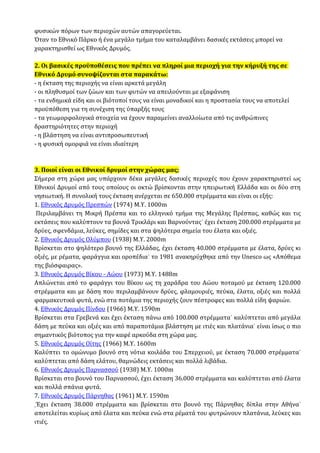 φυσικών πόρων των περιοχών αυτών απαγορεύεται.
Όταν το Εθνικό Πάρκο ή ένα μεγάλο τμήμα του καταλαμβάνει δασικές εκτάσεις μπορεί να
χαρακτηρισθεί ως Εθνικός Δρυμός.
2. Οι βασικές προϋποθέσεις που πρέπει να πληροί μια περιοχή για την κήρυξή της σε
Εθνικό Δρυμό συνοψίζονται στα παρακάτω:
- η έκταση της περιοχής να είναι αρκετά μεγάλη
- οι πληθυσμοί των ζώων και των φυτών να απειλούνται με εξαφάνιση
- τα ενδημικά είδη και οι βιότοποί τους να είναι μοναδικοί και η προστασία τους να αποτελεί
προϋπόθεση για τη συνέχιση της ύπαρξής τους
- τα γεωμορφολογικά στοιχεία να έχουν παραμείνει αναλλοίωτα από τις ανθρώπινες
δραστηριότητες στην περιοχή
- η βλάστηση να είναι αντιπροσωπευτική
- η φυσική ομορφιά να είναι ιδιαίτερη
3. Ποιοί είναι οι Εθνικοί δρυμοί στην χώρας μας;
Σήμερα στη χώρα μας υπάρχουν δέκα μεγάλες δασικές περιοχές που έχουν χαρακτηριστεί ως
Εθνικοί Δρυμοί από τους οποίους οι οκτώ βρίσκονται στην ηπειρωτική Ελλάδα και οι δύο στη
νησιωτική. Η συνολική τους έκταση ανέρχεται σε 650.000 στρέμματα και είναι οι εξής:
1. Eθνικός Δρυμός Πρεσπών (1974) Μ.Υ. 1000m
Περιλαμβάνει τη Μικρή Πρέσπα και το ελληνικό τμήμα της Μεγάλης Πρέσπας, καθώς και τις
εκτάσεις που καλύπτουν τα βουνά Τρικλάρι και Βαρνούντας˙ έχει έκταση 200.000 στρέμματα με
δρύες, σφενδάμια, λεύκες, σημίδες και στα ψηλότερα σημεία του έλατα και οξιές.
2. Εθνικός Δρυμός Ολύμπου (1938) Μ.Υ. 2000m
Βρίσκεται στο ψηλότερο βουνό της Ελλάδας, έχει έκταση 40.000 στρέμματα με έλατα, δρύες κι
οξιές, με ρέματα, φαράγγια και οροπέδια˙ το 1981 ανακηρύχθηκε από την Unesco ως «Απόθεμα
της βιόσφαιρας».
3. Εθνικός Δρυμός Βίκου - Αώου (1973) Μ.Υ. 1488m
Απλώνεται από το φαράγγι του Βίκου ως τη χαράδρα του Αώου ποταμού με έκταση 120.000
στρέμματα και με δάση που περιλαμβάνουν δρύες, φλαμουριές, πεύκα, έλατα, οξιές και πολλά
φαρμακευτικά φυτά, ενώ στα ποτάμια της περιοχής ζουν πέστροφες και πολλά είδη ψαριών.
4. Εθνικός Δρυμός Πίνδου (1966) Μ.Υ. 1590m
Βρίσκεται στα Γρεβενά και έχει έκταση πάνω από 100.000 στρέμματα˙ καλύπτεται από μεγάλα
δάση με πεύκα και οξιές και από παραποτάμια βλάστηση με ιτιές και πλατάνια˙ είναι ίσως ο πιο
σημαντικός βιότοπος για την καφέ αρκούδα στη χώρα μας.
5. Εθνικός Δρυμός Οίτης (1966) Μ.Υ. 1600m
Καλύπτει το ομώνυμο βουνό στη νότια κοιλάδα του Σπερχειού, με έκταση 70.000 στρέμματα˙
καλύπτεται από δάση ελάτου, θαμνώδεις εκτάσεις και πολλά λιβάδια.
6. Εθνικός Δρυμός Παρνασσού (1938) Μ.Υ. 1000m
Βρίσκεται στο βουνό του Παρνασσού, έχει έκταση 36.000 στρέμματα και καλύπτεται από έλατα
και πολλά σπάνια φυτά.
7. Εθνικός Δρυμός Πάρνηθας (1961) Μ.Υ. 1590m
Έχει έκταση 38.000 στρέμματα και βρίσκεται στο βουνό της Πάρνηθας δίπλα στην Αθήνα˙
αποτελείται κυρίως από έλατα και πεύκα ενώ στα ρέματά του φυτρώνουν πλατάνια, λεύκες και
ιτιές.
 