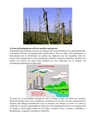 Τι είναι η όξινη βροχή και από που ακριβώς προέρχεται;
Λεπτομερέστερα μπορούμε να πούμε πως σήμερα είναι γενικά αποδεκτό, ότι η όξινη βροχή είναι
η δυσάρεστη πλευρά της βιομηχανικής επανάστασης σ' όλο τον κόσμο. Πιο συγκεκριμένα η
όξινη βροχή είναι το αποτέλεσμα της καύσης του κάρβουνου και του πετρελαίου. Από την
καύση αυτή ελευθερώνονται στην ατμόσφαιρα τεράστιες ποσότητες διοξειδίου του θείου και
οξείδια του αζώτου. Τα αέρια αυτά αντιδρούν με τους υδρατμούς και το οξυγόνο της
ατμόσφαιρας σχηματίζοντας θειικό οξύ.
Τα φυτά για να αναπτυχθούν χρειάζονται από το έδαφος μεταξύ των άλλων και ορισμένα
θρεπτικά στοιχεία όπως είναι το ασβέστιο, το μαγνήσιο και το κάλιο. Τα ιόντα υδρογόνου που
περιέχει όξινη βροχή αντικαθιστούν αυτά τα στοιχεία στο έδαφος, με αυτόν τον τρόπο η
ανάπτυξη των φυτών παρεμποδίζεται. Εκτός από την απομάκρυνση αυτών των στοιχείων από
το έδαφος η όξινη βροχή επιδρά και επί άλλων στοιχείων όπως ο χαλκός, ο μόλυβδος, ο
ψευδάργυρος, το χρώμιο, το μαγγάνιο, το βανάδιο.
 