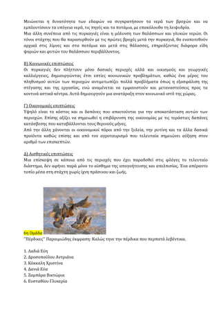 Μειώνεται η δυνατότητα των εδαφών να συγκρατήσουν τα νερά των βροχών και να
εμπλουτίσουν τα υπόγεια νερά, τις πηγές και τα ποτάμια, με επακόλουθο τη λειψυδρία.
Μια άλλη συνέπεια από τις πυρκαγιές είναι η μόλυνση των θαλάσσιων και γλυκών νερών. Οι
τόνοι στάχτης που θα παρασυρθούν με τις πρώτες βροχές μετά την πυρκαγιά, θα εναποτεθούν
αρχικά στις λίμνες και στα ποτάμια και μετά στις θάλασσες, επηρεάζοντας διάφορα είδη
ψαριών και φυτών του θαλάσσιου περιβάλλοντος.
Β) Κοινωνικές επιπτώσεις
Οι πυρκαγιές δεν πλήττουν μόνο δασικές περιοχές αλλά και οικισμούς και γεωργικές
καλλιέργειες, δημιουργώντας έτσι εστίες κοινωνικών προβλημάτων, καθώς ένα μέρος του
πληθυσμού αυτών των περιοχών αντιμετωπίζει πολλά προβλήματα όπως η εξασφάλιση της
στέγασης και της εργασίας, ενώ αναμένεται να εμφανιστούν και μεταναστεύσεις προς τα
κοντινά αστικά κέντρα. Αυτά δημιουργούν μια ανατάραξη στον κοινωνικό ιστό της χώρας.
Γ) Οικονομικές επιπτώσεις
Υψηλό είναι το κόστος και οι δαπάνες που απαιτούνται για την αποκατάσταση αυτών των
περιοχών. Επίσης αξίζει να σημειωθεί η επιβάρυνση της οικονομίας με τις τεράστιες δαπάνες
κατάσβεσης που καταβάλλονται τους θερινούς μήνες.
Από την άλλη χάνονται οι οικονομικοί πόροι από την ξυλεία, την ρυτίνη και τα άλλα δασικά
προϊόντα καθώς επίσης και από τον αγροτουρισμό που τελευταία σημειώνει αύξηση στον
αριθμό των επισκεπτών.
Δ) Αισθητικές επιπτώσεις
Μια επίσκεψη σε κάποια από τις περιοχές που έχει παραδοθεί στις φλόγες το τελευταίο
διάστημα, δεν αφήνει παρά μόνο το αίσθημα της απογοήτευσης και απελπισίας. Ένα απέραντο
τοπίο μέσα στη στάχτη χωρίς ίχνη πράσινου και ζωής.
6η Ομάδα
''Πέρδικες'' Παροιμιώδης έκφραση: Καλώς τηνε την πέρδικα που περπατά λεβέντικα.
1. Λαδιά Εύη
2. Δροσοπούλου Αντριάνα
3. Κόκκαλη Χριστίνα
4. Δανιά Εύα
5. Ζαμπάρα Βικτώρια
6. Ευσταθίου Γλυκερία
 