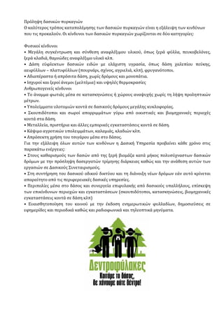 Πρόληψη δασικών πυρκαγιών
Ο καλύτερος τρόπος καταπολέμησης των δασικών πυρκαγιών είναι η εξάλειψη των κινδύνων
που τις προκαλούν. Οι κίνδυνοι των δασικών πυρκαγιών χωρίζονται σε δύο κατηγορίες:
Φυσικοί κίνδυνοι
• Μεγάλη συγκέντρωση και σύνθεση αναφλέξιμου υλικού, όπως ξερά φύλλα, πευκοβελόνες,
ξερά κλαδιά, θαμνώδες αναφλέξιμο υλικό κλπ.
• Δάση εύφλεκτων δασικών ειδών με ελάχιστη υγρασία, όπως δάση χαλεπίου πεύκης,
αειφύλλων – πλατυφύλλων (πουρνάρι, σχίνος, αγριελιά, κλπ), φρυγανότοποι.
• Αδιαπέραστα ή απρόσιτα δάση, χωρίς δρόμους και μονοπάτια.
• Ισχυροί και ξεροί άνεμοι (μελτέμια) και υψηλές θερμοκρασίες
Ανθρωπογενείς κίνδυνοι
• Το άναμμα φωτιάς μέσα σε κατασκηνώσεις ή χώρους αναψυχής χωρίς τη λήψη προληπτικών
μέτρων.
• Υπολείμματα υλοτομιών κοντά σε δασικούς δρόμους μεγάλης κυκλοφορίας.
• Σκουπιδότοποι και σωροί απορριμμάτων γύρω από οικιστικές και βιομηχανικές περιοχές
κοντά στα δάση.
• Μεταλλεία, πριστήρια και άλλες εμπορικές εγκαταστάσεις κοντά σε δάση.
• Κάψιμο αγροτικών υπολειμμάτων, καλαμιάς, κλαδιών κλπ.
• Απρόσεκτη χρήση του τσιγάρου μέσα στο δάσος.
Για την εξάλειψη όλων αυτών των κινδύνων η Δασική Υπηρεσία προβαίνει κάθε χρόνο στις
παρακάτω ενέργειες:
• Στους καθαρισμούς των δασών από της ξερή βιομάζα κατά μήκος πολυσύχναστων δασικών
δρόμων με την πρόσληψη δασεργατών τρίμηνης διάρκειας καθώς και την ανάθεση αυτών των
εργασιών σε Δασικούς Συνεταιρισμούς.
• Στη συντήρηση του δασικού οδικού δικτύου και τη διάνοιξη νέων δρόμων εάν αυτό κρίνεται
απαραίτητο από τις περιφερειακές δασικές υπηρεσίες.
• Περιπολίες μέσα στο δάσος και συνεργεία επιφυλακής από δασικούς υπαλλήλους, επίσκεψη
των επικίνδυνων περιοχών και εγκαταστάσεων (σκουπιδότοποι, κατασκηνώσεις, βιομηχανικές
εγκαταστάσεις κοντά σε δάση κλπ)
• Ευαισθητοποίηση του κοινού με την έκδοση ενημερωτικών φυλλαδίων, δημοσιεύσεις σε
εφημερίδες και περιοδικά καθώς και ραδιοφωνικά και τηλεοπτικά μηνύματα.
 