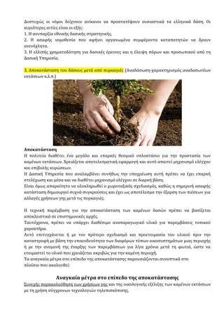 Δυστυχώς οι νόμοι δείχνουν ανίκανοι να προστατέψουν ουσιαστικά τα ελληνικά δάση. Οι
κυριότερες αιτίες είναι οι εξής:
1. Η ανυπαρξία εθνικής δασικής στρατηγικής.
2. Η ασαφής νομοθεσία που αφήνει οργανωμένα συμφέροντα καταπατητών να δρουν
ανενόχλητα.
3. Η ελλιπής χρηματοδότηση για δασικές έρευνες και η έλειψη πόρων και προσωπικού από τη
Δασική Υπηρεσία.
3. Αποκατάσταση του δάσους μετά από πυρκαγιές (Αναδάσωση-χαρακτηρισμός αναδασωτέων
εκτάσεων κ.λ.π.)
Αποκατάσταση
Η πολιτεία διαθέτει ένα µεγάλο και επαρκές θεσµικό οπλοστάσιο για την προστασία των
καµένων εκτάσεων. Χρειάζεται αποτελεσµατική εφαρµογή και αυτό απαιτεί µηχανισµό ελέγχου
και επιβολής κυρώσεων.
Η ∆ασική Υπηρεσία που αναλαµβάνει συνήθως την υποχρέωση αυτή πρέπει να έχει επαρκή
στελέχωση και µέσα και να διαθέτει µηχανισµό ελέγχου σε διαρκή βάση.
Είναι όµως απαραίτητο να ολοκληρωθεί ο χωροταξικός σχεδιασµός, καθώς η σηµερινή ασαφής
κατάσταση δηµιουργεί συχνά συγκρούσεις και έχει ως αποτέλεσµα την έξαρση των πιέσεων για
αλλαγές χρήσεων γης µετά τις πυρκαγιές.
Η τεχνική παρέµβαση για την αποκατάσταση των καµένων δασών πρέπει να βασίζεται
αποκλειστικά σε επιστηµονικές αρχές.
Ταυτόχρονα, πρέπει να υπάρχει διαθέσιµο αναπαραγωγικό υλικό για παρεµβάσεις τοπικού
χαρακτήρα.
Αυτό επιτυγχάνεται ή µε τον πρότερο σχεδιασµό και προετοιµασία του υλικού πριν την
καταστροφή µε βάση την επικινδυνότητα των διαφόρων τύπων οικοσυστηµάτων µιας περιοχής
ή µε την αναµονή της έναρξης των παρεµβάσεων για λίγα χρόνια µετά τη φωτιά, ώστε να
ετοιµαστεί το υλικό που χρειάζεται ακριβώς για την καµένη περιοχή.
Τα αναγκαία µέτρα στο επίπεδο της αποκατάστασης παρουσιάζονται συνοπτικά στο
πλαίσιο που ακολουθεί:
Αναγκαία µέτρα στο επίπεδο της αποκατάστασης
Συνεχής παρακολούθηση των χρήσεων γης και της οικολογικής εξέλιξης των καµένων εκτάσεων
µε τη χρήση σύγχρονων τεχνολογιών τηλεπισκόπισης.
 