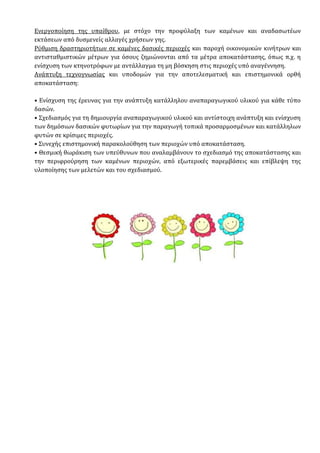 Ενεργοποίηση της υπαίθρου, µε στόχο την προφύλαξη των καµένων και αναδασωτέων
εκτάσεων από δυσµενείς αλλαγές χρήσεων γης.
Ρύθµιση δραστηριοτήτων σε καµένες δασικές περιοχές και παροχή οικονοµικών κινήτρων και
αντισταθµιστικών µέτρων για όσους ζηµιώνονται από τα µέτρα αποκατάστασης, όπως π.χ. η
ενίσχυση των κτηνοτρόφων µε αντάλλαγµα τη µη βόσκηση στις περιοχές υπό αναγέννηση.
Ανάπτυξη τεχνογνωσίας και υποδοµών για την αποτελεσµατική και επιστηµονικά ορθή
αποκατάσταση:
• Ενίσχυση της έρευνας για την ανάπτυξη κατάλληλου αναπαραγωγικού υλικού για κάθε τύπο
δασών.
• Σχεδιασµός για τη δηµιουργία αναπαραγωγικού υλικού και αντίστοιχη ανάπτυξη και ενίσχυση
των δηµόσιων δασικών φυτωρίων για την παραγωγή τοπικά προσαρµοσµένων και κατάλληλων
φυτών σε κρίσιµες περιοχές.
• Συνεχής επιστηµονική παρακολούθηση των περιοχών υπό αποκατάσταση.
• Θεσµική θωράκιση των υπεύθυνων που αναλαµβάνουν το σχεδιασµό της αποκατάστασης και
την περιφρούρηση των καµένων περιοχών, από εξωτερικές παρεµβάσεις και επίβλεψη της
υλοποίησης των µελετών και του σχεδιασµού.
 