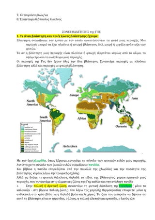 7. Κατσιγιάννη Κων/να
8. Τριανταφυλλόπουλος Κων/νος
ΖΩΝΕΣ ΒΛΑΣΤΗΣΗΣ της ΓΗΣ
1. Τι είναι βλάστηση και ποιές ζώνες βλάστησης έχουμε;
Βλάστηση ονομάζουμε τον τρόπο με τον οποίο αναπτύσσονται τα φυτά μιας περιοχής. Μια
περιοχή μπορεί να έχει πλούσια ή φτωχή βλάστηση, δηλ. μικρή ή μεγάλη ανάπτυξη των
φυτών.
Το αν η βλάστηση μιας περιοχής είναι πλούσια ή φτωχή εξαρτάται κυρίως από το κλίμα, το
υψόμετρο και το ανάγλυφο μιας περιοχής.
Οι περιοχές της Γης δεν έχουν όλες την ίδια βλάστηση. Συναντάμε περιοχές με πλούσια
βλάστηση αλλά και περιοχές με φτωχή βλάστηση.
Με τον όρο χλωρίδα, όπως ξέρουμε, εννοούμε το σύνολο των φυτικών ειδών μιας περιοχής.
Αντίστοιχα το σύνολο των ζωικών ειδών ονομάζουμε πανίδα.
Και βέβαια η πανίδα επηρεάζεται από την ποικιλία της χλωρίδας και την ποσότητα της
βλάστησης, κυρίως λόγω της τροφικής σχέσης.
Αλλά ας δούμε τη φυτική διάπλαση, δηλαδή το είδος της βλάστησης, χαρακτηριστικό μιας
περιοχής, που συναντάμε στις κλιματικές ζώνες της Γης καθώς και την ανάλογη πανίδα
1. Στην πολική ή Αρκτική ζώνη, συναντάμε τη φυτική διάπλαση της τούνδρας ( μόνο το
καλοκαίρι - στη βόρεια πολική ζώνη ) που λόγω της χαμηλής θερμοκρασίας επικρατεί μόνο η
ανθεκτική στο κρύο βλάστηση δηλαδή βρύα και λειχήνες. Τα ζώα που μπορούν να ζήσουν σε
αυτή τη βλάστηση είναι ο τάρανδος, ο λύκος, η πολική αλεπού και αρκούδα, ο λαγός κλπ
 