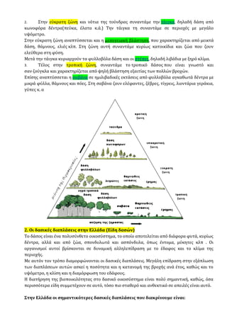 2. Στην εύκρατη ζώνη και νότια της τούνδρας συναντάμε την τάιγκα, δηλαδή δάση από
κωνοφόρα δέντρα(πεύκα, έλατα κ.ά.) Την τάιγκα τη συναντάμε σε περιοχές με μεγάλο
υψόμετρο.
Στην εύκρατη ζώνη αναπτύσσεται και η μεσογειακή βλάστηση, που χαρακτηρίζεται από μεικτά
δάση, θάμνους, ελιές κλπ. Στη ζώνη αυτή συναντάμε κυρίως κατοικίδια και ζώα που ζουν
ελεύθερα στη φύση.
Μετά την τάιγκα κυριαρχούν τα φυλλοβόλα δάση και οι στέπες, δηλαδή λιβάδια με ξηρό κλίμα.
3. Τέλος στην τροπική ζώνη, συναντάμε το τροπικό δάσος που είναι γνωστό και
σαν ζούγκλα και χαρακτηρίζεται από ψηλή βλάστηση εξαιτίας των πολλών βροχών.
Επίσης αναπτύσσεται η σαβάνα σε ημιλιβαδικές εκτάσεις από φυλλοβόλα αγκαθωτά δέντρα με
μικρά φύλλα, θάμνους και πόες. Στη σαβάνα ζουν ελέφαντες, ζέβρες, τίγρεις, λιοντάρια γεράκια,
γύπες κ. α
2. Οι δασικές διαπλάσεις στην Ελλάδα (Είδη δασών)
Το δάσος είναι ένα πολυσύνθετο οικοσύστημα, το οποίο αποτελείται από διάφορα φυτά, κυρίως
δέντρα, αλλά και από ζώα, σπονδυλωτά και ασπόνδυλα, όπως έντομα, μύκητες κλπ . Οι
οργανισμοί αυτοί βρίσκονται σε δυναμική αλληλεπίδραση με το έδαφος και το κλίμα της
περιοχής.
Με αυτόν τον τρόπο διαμορφώνονται οι δασικές διαπλάσεις. Μεγάλη επίδραση στην εξάπλωση
των διαπλάσεων αυτών ασκεί η ποσότητα και η κατανομή της βροχής ανά έτος, καθώς και το
υψόμετρο, η κλίση και η διαμόρφωση του εδάφους.
Η διατήρηση της βιοποικιλότητας στο δασικό οικοσύστημα είναι πολύ σημαντική, καθώς, όσα
περισσότερα είδη συμμετέχουν σε αυτό, τόσο πιο σταθερό και ανθεκτικό σε απειλές είναι αυτό.
Στην Ελλάδα οι σημαντικότερες δασικές διαπλάσεις που διακρίνουμε είναι:
 