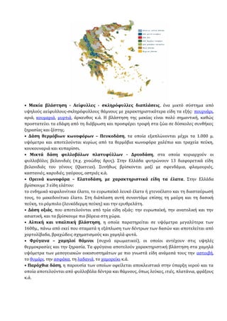 • Μακία βλάστηση - Αείφυλλες - σκληρόφυλλες διαπλάσεις, ένα μικτό σύστημα από
υψηλούς αείφυλλους-σκληρόφυλλους θάμνους με χαρακτηριστικότερα είδη τα εξής: πουρνάρι,
αριά, κουμαριά, μυρτιά, άρκευθος κ.ά. Η βλάστηση της μακίας είναι πολύ σημαντική, καθώς
προστατεύει τα εδάφη από τη διάβρωση και προσφέρει τροφή στα ζώα σε δύσκολες συνθήκες
ξηρασίας και ζέστης.
• Δάση θερμόβιων κωνοφόρων – Πευκοδάση, τα οποία εξαπλώνονται μέχρι τα 1.000 μ.
υψόμετρο και αποτελούνται κυρίως από τα θερμόβια κωνοφόρα χαλέπιο και τραχεία πεύκη,
κουκουναριά και κυπαρίσσι.
• Μικτά δάση φυλλοβόλων πλατυφύλλων - Δρυοδάση, στα οποία κυριαρχούν οι
φυλλοβόλες βελανιδιές (π.χ. χνοώδης δρυς). Στην Ελλάδα φυτρώνουν 13 διαφορετικά είδη
βελανιδιάς του γένους (Quercus). Συνήθως βρίσκονται μαζί με σφενδάμια, φλαμουριές,
καστανιές, καρυδιές, γαύρους, οστριές κ.ά.
• Ορεινά κωνοφόρα – Ελατοδάση, με χαρακτηριστικά είδη τα έλατα. Στην Ελλάδα
βρίσκουμε 3 είδη ελάτου:
το ενδημικό κεφαλονίτικο έλατο, το ευρωπαϊκό λευκό έλατο ή χτενοέλατο και τη διασταύρωσή
τους, το μακεδονίτικο έλατο. Στη διάπλαση αυτή συναντάμε επίσης τη μαύρη και τη δασική
πεύκη, το ρόμπολο (λευκόδερμη πεύκη) και την ερυθρελάτη.
• Δάση οξιάς, που αποτελούνται από τρία είδη οξιάς: την ευρωπαϊκή, την ανατολική και την
ασιατική, και τα βρίσκουμε πιο βόρεια στη χώρα.
• Αλπική και υπαλπική βλάστηση, η οποία παρατηρείται σε υψόμετρα μεγαλύτερα των
1600μ., πάνω από εκεί που σταματά η εξάπλωση των δέντρων των δασών και αποτελείται από
χορτολίβαδα, βραχώδεις σχηματισμούς και χαμηλά φυτά.
• Φρύγανα – χαμηλοί θάμνοι (συχνά αρωματικοί), οι οποίοι αντέχουν στις υψηλές
θερμοκρασίες και την ξηρασία. Τα φρύγανα αποτελούν χαρακτηριστική βλάστηση στα χαμηλά
υψόμετρα των μεσογειακών οικοσυστημάτων με πιο γνωστά είδη ανάμεσά τους την αστοιβή,
το θυμάρι, την ασφάκα, τη λαδανιά, το χαμορείκι κ.ά.
• Παρόχθια δάση, η παρουσία των οποίων οφείλεται αποκλειστικά στην ύπαρξη νερού και τα
οποία αποτελούνται από φυλλοβόλα δέντρα και θάμνους, όπως λεύκες, ιτιές, πλατάνια, φράξους
κ.ά.
 