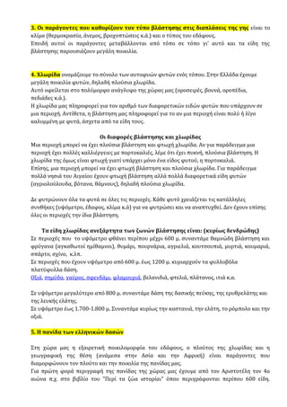 3. Οι παράγοντες που καθορίζουν τον τύπο βλάστησης στις διαπλάσεις της γης είναι το
κλίμα (θερμοκρασία, άνεμος, βροχοπτώσεις κ.ά.) και ο τύπος του εδάφους.
Επειδή αυτοί οι παράγοντες μεταβάλλονται από τόπο σε τόπο γι' αυτό και τα είδη της
βλάστησης παρουσιάζουν μεγάλη ποικιλία.
4. Χλωρίδα ονομάζουμε το σύνολο των αυτοφυών φυτών ενός τόπου. Στην Ελλάδα έχουμε
μεγάλη ποικιλία φυτών, δηλαδή πλούσια χλωρίδα.
Αυτό οφείλεται στο πολύμορφο ανάγλυφο της χώρας μας (οροσειρές, βουνά, οροπέδια,
πεδιάδες κ.ά.).
Η χλωρίδα μας πληροφορεί για τον αριθμό των διαφορετικών ειδών φυτών που υπάρχουν σε
μια περιοχή. Αντίθετα, η βλάστηση μας πληροφορεί για το αν μια περιοχή είναι πολύ ή λίγο
καλυμμένη με φυτά, άσχετα από τα είδη τους.
Οι διαφορές βλάστησης και χλωρίδας
Μια περιοχή μπορεί να έχει πλούσια βλάστηση και φτωχή χλωρίδα. Αν για παράδειγμα μια
περιοχή έχει πολλές καλλιέργειες με πορτοκαλιές, λέμε ότι έχει πυκνή, πλούσια βλάστηση. Η
χλωρίδα της όμως είναι φτωχή γιατί υπάρχει μόνο ένα είδος φυτού, η πορτοκαλιά.
Επίσης, μια περιοχή μπορεί να έχει φτωχή βλάστηση και πλούσια χλωρίδα. Για παράδειγμα
πολλά νησιά του Αιγαίου έχουν φτωχή βλάστηση αλλά πολλά διαφορετικά είδη φυτών
(αγριολούλουδα, βότανα, θάμνους), δηλαδή πλούσια χλωρίδα.
Δε φυτρώνουν όλα τα φυτά σε όλες τις περιοχές. Κάθε φυτό χρειάζεται τις κατάλληλες
συνθήκες (υψόμετρο, έδαφος, κλίμα κ.ά) για να φυτρώσει και να αναπτυχθεί. Δεν έχουν επίσης
όλες οι περιοχές την ίδια βλάστηση.
Τα είδη χλωρίδας ανεξάρτητα των ζωνών βλάστησης είναι: (κυρίως δενδρώδης)
Σε περιοχές που το υψόμετρο φθάνει περίπου μέχρι 600 μ. συναντάμε θαμνώδη βλάστηση και
φρύγανα (αγκαθωτοί ημίθαμνοι), θυμάρι, πουρνάρια, αγριελιά, κουτσουπιά, μυρτιά, κουμαριά,
σπάρτο, σχίνο, κ.λπ.
Σε περιοχές που έχουν υψόμετρο από 600 μ. έως 1200 μ. κυριαρχούν τα φυλλοβόλα
πλατύφυλλα δάση.
Οξιά, σημύδα, γαύρος, σφενδάμι, φλαμουριά, βελανιδιά, φτελιά, πλάτανος, ιτιά κ.α.
Σε υψόμετρο μεγαλύτερο από 800 μ. συναντάμε δάση της δασικής πεύκης, της ερυθρελάτης και
της λευκής ελάτης.
Σε υψόμετρο έως 1.700-1.800 μ. Συναντάμε κυρίως την καστανιά, την ελάτη, το ρόμπολο και την
οξιά.
5. Η πανίδα των ελληνικών δασών
Στη χώρα μας η εξαιρετική ποικιλομορφία του εδάφους, ο πλούτος της χλωρίδας και η
γεωγραφική της θέση (ανάμεσα στην Ασία και την Αφρική) είναι παράγοντες που
διαμορφώνουν τον πλούτο και την ποικιλία της πανίδας μας.
Για πρώτη φορά περιγραφή της πανίδας της χώρας μας έχουμε από τον Αριστοτέλη τον 4ο
αιώνα π.χ. στο βιβλίο του "Περί τα ζώα ιστορίαι" όπου περιγράφονται περίπου 600 είδη.
 