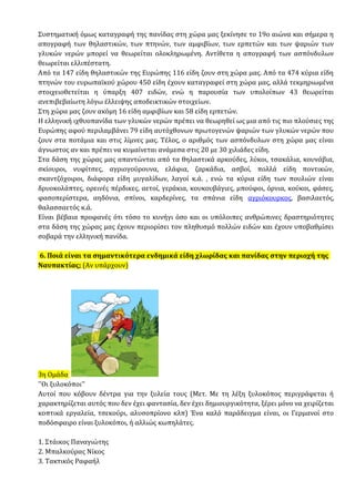 Συστηματική όμως καταγραφή της πανίδας στη χώρα μας ξεκίνησε το 19ο αιώνα και σήμερα η
απογραφή των θηλαστικών, των πτηνών, των αμφιβίων, των ερπετών και των ψαριών των
γλυκών νερών μπορεί να θεωρείται ολοκληρωμένη. Αντίθετα η απογραφή των ασπόνδυλων
θεωρείται ελλιπέστατη.
Από τα 147 είδη θηλαστικών της Ευρώπης 116 είδη ζουν στη χώρα μας. Από τα 474 κύρια είδη
πτηνών του ευρωπαϊκού χώρου 450 είδη έχουν καταγραφεί στη χώρα μας, αλλά τεκμηριωμένα
στοιχειοθετείται η ύπαρξη 407 ειδών, ενώ η παρουσία των υπολοίπων 43 θεωρείται
ανεπιβεβαίωτη λόγω έλλειψης αποδεικτικών στοιχείων.
Στη χώρα μας ζουν ακόμη 16 είδη αμφιβίων και 58 είδη ερπετών.
Η ελληνική ιχθυοπανίδα των γλυκών νερών πρέπει να θεωρηθεί ως μια από τις πιο πλούσιες της
Ευρώπης αφού περιλαμβάνει 79 είδη αυτόχθονων πρωτογενών ψαριών των γλυκών νερών που
ζουν στα ποτάμια και στις λίμνες μας. Τέλος, ο αριθμός των ασπόνδυλων στη χώρα μας είναι
άγνωστος αν και πρέπει να κυμαίνεται ανάμεσα στις 20 με 30 χιλιάδες είδη.
Στα δάση της χώρας μας απαντώνται από τα θηλαστικά αρκούδες, λύκοι, τσακάλια, κουνάβια,
σκίουροι, νυφίτσες, αγριογούρουνα, ελάφια, ζαρκάδια, ασβοί, πολλά είδη ποντικών,
σκαντζόχοιροι, διάφορα είδη μυγαλίδων, λαγοί κ.ά. , ενώ τα κύρια είδη των πουλιών είναι
δρυοκολάπτες, ορεινές πέρδικες, αετοί, γεράκια, κουκουβάγιες, μπούφοι, όρνια, κούκοι, φάσες,
φασοπερίστερα, αηδόνια, σπίνοι, καρδερίνες, τα σπάνια είδη αγριόκουρκος, βασιλαετός,
θαλασσαετός κ.ά.
Είναι βέβαια προφανές ότι τόσο το κυνήγι όσο και οι υπόλοιπες ανθρώπινες δραστηριότητες
στα δάση της χώρας μας έχουν περιορίσει τον πληθυσμό πολλών ειδών και έχουν υποβαθμίσει
σοβαρά την ελληνική πανίδα.
6. Ποιά είναι τα σημαντικότερα ενδημικά είδη χλωρίδας και πανίδας στην περιοχή της
Ναυπακτίας; (Αν υπάρχουν)
3η Ομάδα
''Οι ξυλοκόποι''
Αυτοί που κόβουν δέντρα για την ξυλεία τους (Μετ. Με τη λέξη ξυλοκόπος περιγράφεται ή
χαρακτηρίζεται αυτός που δεν έχει φαντασία, δεν έχει δημιουργικότητα, ξέρει μόνο να χειρίζεται
κοπτικά εργαλεία, τσεκούρι, αλυσοπρίονο κλπ) Ένα καλό παράδειγμα είναι, οι Γερμανοί στο
ποδόσφαιρο είναι ξυλοκόποι, ή αλλιώς κωπηλάτες.
1. Στάικος Παναγιώτης
2. Μπαλκούρας Νίκος
3. Τακτικός Ραφαήλ
 