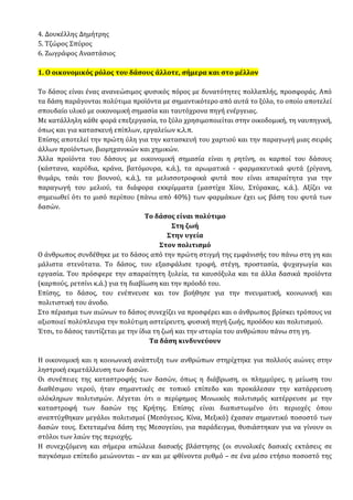 4. Δουκέλλης Δημήτρης
5. Τζώρος Σπύρος
6. Ζωγράφος Αναστάσιος
1. Ο οικονομικός ρόλος του δάσους άλλοτε, σήμερα και στο μέλλον
Το δάσος είναι ένας ανανεώσιμος φυσικός πόρος με δυνατότητες πολλαπλής, προσφοράς. Από
τα δάση παράγονται πολύτιμα προϊόντα με σημαντικότερο από αυτά το ξύλο, το οποίο αποτελεί
σπουδαίο υλικό με οικονομική σημασία και ταυτόχρονα πηγή ενέργειας.
Με κατάλληλη κάθε φορά επεξεργασία, το ξύλο χρησιμοποιείται στην οικοδομική, τη ναυπηγική,
όπως και για κατασκευή επίπλων, εργαλείων κ.λ.π.
Επίσης αποτελεί την πρώτη ύλη για την κατασκευή του χαρτιού και την παραγωγή μιας σειράς
άλλων προϊόντων, βιομηχανικών και χημικών.
Άλλα προϊόντα του δάσους με οικονομική σημασία είναι η ρητίνη, οι καρποί του δάσους
(κάστανα, καρύδια, κράνα, βατόμουρα, κ.ά.), τα αρωματικά - φαρμακευτικά φυτά (ρίγανη,
θυμάρι, τσάι του βουνού, κ.ά.), τα μελισσοτροφικά φυτά που είναι απαραίτητα για την
παραγωγή του μελιού, τα διάφορα εκκρίμματα (μαστίχα Χίου, Στύρακας, κ.ά.). Αξίζει να
σημειωθεί ότι το μισό περίπου (πάνω από 40%) των φαρμάκων έχει ως βάση του φυτά των
δασών.
Το δάσος είναι πολύτιμο
Στη ζωή
Στην υγεία
Στον πολιτισμό
Ο άνθρωπος συνδέθηκε µε το δάσος από την πρώτη στιγµή της εµφάνισής του πάνω στη γη και
µάλιστα στενότατα. Το δάσος, του εξασφάλισε τροφή, στέγη, προστασία, ψυχαγωγία και
εργασία. Του πρόσφερε την απαραίτητη ξυλεία, τα καυσόξυλα και τα άλλα δασικά προϊόντα
(καρπούς, ρετσίνι κ.ά.) για τη διαβίωση και την πρόοδό του.
Επίσης, το δάσος, του ενέπνευσε και τον βοήθησε για την πνευµατική, κοινωνική και
πολιτιστική του άνοδο.
Στο πέρασµα των αιώνων το δάσος συνεχίζει να προσφέρει και ο άνθρωπος βρίσκει τρόπους να
αξιοποιεί πολύπλευρα την πολύτιµη αστείρευτη, φυσική πηγή ζωής, προόδου και πολιτισµού.
Έτσι, το δάσος ταυτίζεται µε την ίδια τη ζωή και την ιστορία του ανθρώπου πάνω στη γη.
Τα δάση κινδυνεύουν
Η οικονομική και η κοινωνική ανάπτυξη των ανθρώπων στηρίχτηκε για πολλούς αιώνες στην
ληστρική εκμετάλλευση των δασών.
Οι συνέπειες της καταστροφής των δασών, όπως η διάβρωση, οι πλημμύρες, η μείωση του
διαθέσιμου νερού, ήταν σημαντικές σε τοπικό επίπεδο και προκάλεσαν την κατάρρευση
ολόκληρων πολιτισμών. Λέγεται ότι ο περίφημος Μινωικός πολιτισμός κατέρρευσε με την
καταστροφή των δασών της Κρήτης. Επίσης είναι διαπιστωμένο ότι περιοχές όπου
αναπτύχθηκαν μεγάλοι πολιτισμοί (Μεσόγειος, Κίνα, Μεξικό) έχασαν σημαντικό ποσοστό των
δασών τους. Εκτεταμένα δάση της Μεσογείου, για παράδειγμα, θυσιάστηκαν για να γίνουν οι
στόλοι των λαών της περιοχής.
Η συνεχιζόμενη και σήμερα απώλεια δασικής βλάστησης (οι συνολικές δασικές εκτάσεις σε
παγκόσμιο επίπεδο μειώνονται – αν και με φθίνοντα ρυθμό – σε ένα μέσο ετήσιο ποσοστό της
 