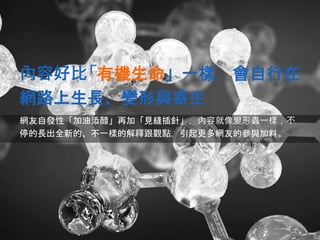 內容好比「有機生命」一樣，會自行在
網路上生長、變形與寄生
網友自發性「加油添醋」再加「見縫插針」，內容就像變形蟲一樣，不
停的長出全新的、不一樣的解釋跟觀點，引起更多網友的參與加料。
 