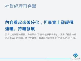 社群經理再進擊
內容看起來破碎化，但事實上卻變得
連續、持續發展
因為社交媒體的關係，內容只有「什麼時候被挑出來」，沒有「什麼時候
效力消失」的問題，而分享此舉，也造成內容有機會「永續長存」的可能。
 