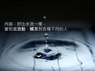 內容，好比水流一樣，
會到處流動，觸及到各種不同的人
 