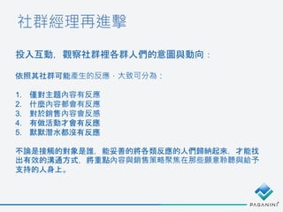 社群經理再進擊
投入互動，觀察社群裡各群人們的意圖與動向：
依照其社群可能產生的反應，大致可分為：
1. 僅對主題內容有反應
2. 什麼內容都會有反應
3. 對於銷售內容會反感
4. 有做活動才會有反應
5. 默默潛水都沒有反應
不論是接觸的對象是誰，能妥善的將各類反應的人們歸納起來，才能找
出有效的溝通方式，將重點內容與銷售策略聚焦在那些願意聆聽與給予
支持的人身上。
 