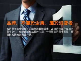 品牌，不屬於企業，屬於消費者
當消費者感受到那好的購物消費體驗後，品牌的印象存在於消
費者心中，相對會演化成品牌內涵，一種屬於消費者喜愛、接
受與支持的象徵性符號。
 