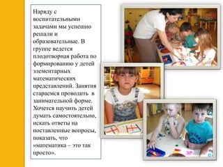 Наряду с
воспитательными
задачами мы успешно
решали и
образовательные. В
группе ведется
плодотворная работа по
формированию у детей
элементарных
математических
представлений. Занятия
стараемся проводить в
занимательной форме.
Хочется научить детей
думать самостоятельно,
искать ответы на
поставленные вопросы,
показать, что
«математика – это так
просто».
 