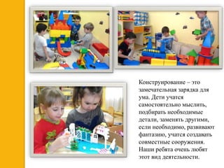 Конструирование – это
замечательная зарядка для
ума. Дети учатся
самостоятельно мыслить,
подбирать необходимые
детали, заменять другими,
если необходимо, развивают
фантазию, учатся создавать
совместные сооружения.
Наши ребята очень любят
этот вид деятельности.
 