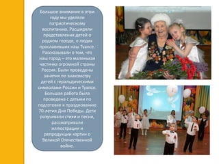 Большое внимание в этом
году мы уделяли
патриотическому
воспитанию. Расширяли
представления детей о
родном городе, о людях
прославивших наш Туапсе.
Рассказывали о том, что
наш город – это маленькая
частичка огромной страны
Россия. Были проведены
занятия по знакомству
детей с геральдическими
символами России и Туапсе.
Большая работа была
проведена с детьми по
подготовке к празднованию
70-летия Дня Победы. Дети
разучивали стихи и песни,
рассматривали
иллюстрации и
репродукции картин о
Великой Отечественной
войне.
 