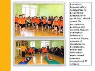 В этом году
большая работа
проводилась по
расширению
представлений
детей о Российской
армии. Мы
рассказывали
ребятам о том,
какая это трудная,
но почётная
обязанность
защищать Родину,
охранять её
спокойствие и
безопасность.
Итогом стал
спортивно –
музыкальный
праздник,
посвящённый 23
февраля.
 