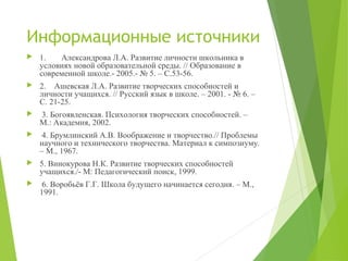 Информационные источники
 1. Александрова Л.А. Развитие личности школьника в
условиях новой образовательной среды. // Образование в
современной школе.- 2005.- № 5. – С.53-56.
 2. Ашевская Л.А. Развитие творческих способностей и
личности учащихся. // Русский язык в школе. – 2001. - № 6. –
С. 21-25.
 3. Богоявленская. Психология творческих способностей. –
М.: Академия, 2002.
 4. Брумлинский А.В. Воображение и творчество.// Проблемы
научного и технического творчества. Материал к симпозиуму.
– М., 1967.
 5. Винокурова Н.К. Развитие творческих способностей
учащихся./- М: Педагогический поиск, 1999.
 6. Воробьёв Г.Г. Школа будущего начинается сегодня. – М.,
1991.
 