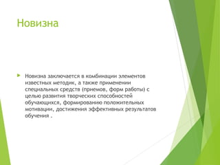 Новизна
 Новизна заключается в комбинации элементов
известных методик, а также применении
специальных средств (приемов, форм работы) с
целью развития творческих способностей
обучающихся, формированию положительных
мотивации, достижения эффективных результатов
обучения .
 