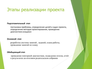 Этапы реализации проекта
Подготовительный этап
постановка проблемы, определение целей и задач проекта,
определение методов проектирования, проведение
диагностики учащихся
Основной этап
разработка системы занятий , заданий, плана работы,
проведение занятий по плану
Обобщающий этап
проведение повторной диагностики, подведение итогов, отчёт
о результатах на итоговом родительском собрании
 