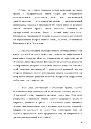 6
2. Лицо, участвующее в реализации проекта, являющееся участником
проекта и намеревающееся ввезти товары для осуществления
исследовательской деятельности иной, чем инновационный
проект/прикладные исследования/направления исследовательской
деятельности, указанные в заполненной при подаче заявки на соискание
статуса участника проекта анкете соискателя (заявителя по
предварительной экспертизе) (далее – проект), также представляет
Таможенному представителю описание исследовательской деятельности,
для осуществления которой ввозятся товары, по форме, установленной
Приложением №2 к Положению.
3. Лицо, участвующее в реализации проекта, которое намерено ввезти
товары для целей их использования при строительстве, оборудовании и
техническом оснащении объектов недвижимости на территории центра
«Сколково», также представляет Таможенному представителю документы,
подтверждающие намерение использовать ввозимые товары для указанных
целей (например, согласованный с управляющей компанией или его
дочерним обществом проект строительства объекта недвижимости или
смету такого проекта с указанием количества материалов и оборудования,
необходимых для строительства).
4. Если лицо, участвующее в реализации проекта, является
индивидуальным предпринимателем, то документы, указанные в пунктах 1
-3 настоящей статьи, заверяются подписью такого лица. Если лицо,
участвующее в реализации проекта, является юридическим лицом, то
документы, указанные в пунктах 1 - 3 настоящей статьи, заверяются
печатью этого юридического лица и подписью лица, имеющего право без
доверенности действовать от имени этого юридического лица или
подписью представителя этого юридического лица по доверенности (с
приложением копии такой доверенности).
 