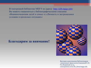 Благодарим за внимание!
Выставка подготовлена библиотекарем
химического факультета Семеновой Е. В.
Тел.8(499)246 23 13,
электронная почта lib_him@mpgu.edu
В электронной библиотеке МПГУ по адресу http://elib.mpgu.info/
Вы можете ознакомиться с библиографическими списками:
«Взаимоотношения детей в семье» и «Личность в экстремальных
условиях и кризисных ситуациях»