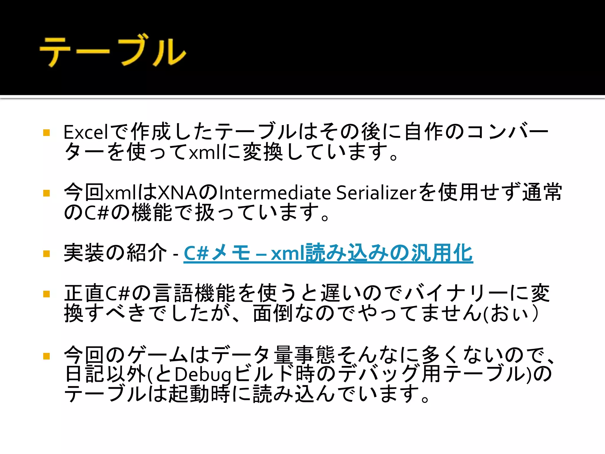  Excelで作成したテーブルはその後に自作のコンバー
ターを使ってxmlに変換しています。
 今回xmlはXNAのIntermediate Serializerを使用せず通常
のC#の機能で扱っています。
 実装の紹介 - C#メモ – xml読み込みの汎用化
 正直C#の言語機能を使うと遅いのでバイナリーに変
換すべきでしたが、面倒なのでやってません(おぃ）
 今回のゲームはデータ量事態そんなに多くないので、
日記以外(とDebugビルド時のデバッグ用テーブル)の
テーブルは起動時に読み込んでいます。
 