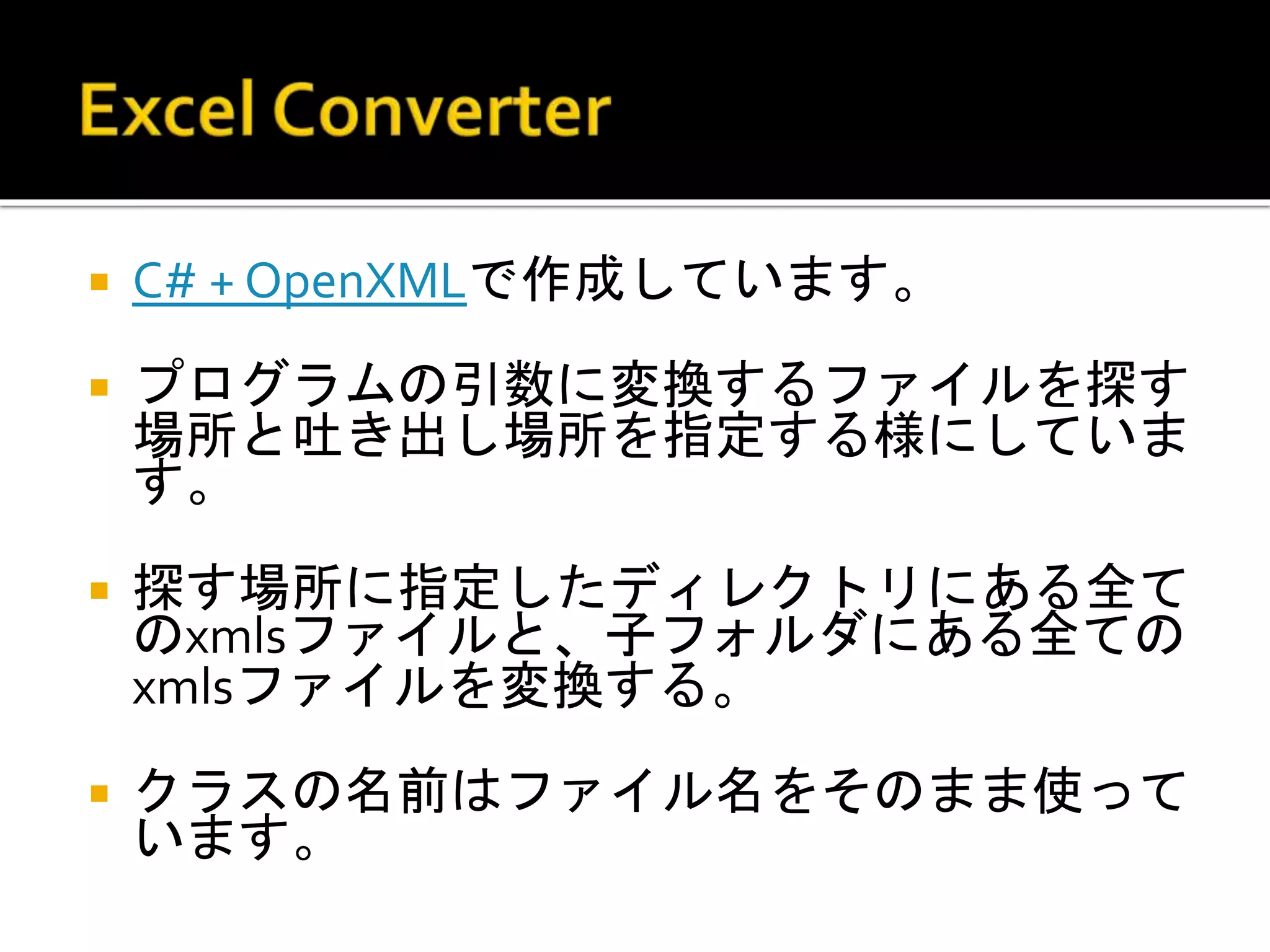  C# + OpenXMLで作成しています。
 プログラムの引数に変換するファイルを探す
場所と吐き出し場所を指定する様にしていま
す。
 探す場所に指定したディレクトリにある全て
のxmlsファイルと、子フォルダにある全ての
xmlsファイルを変換する。
 クラスの名前はファイル名をそのまま使って
います。
 