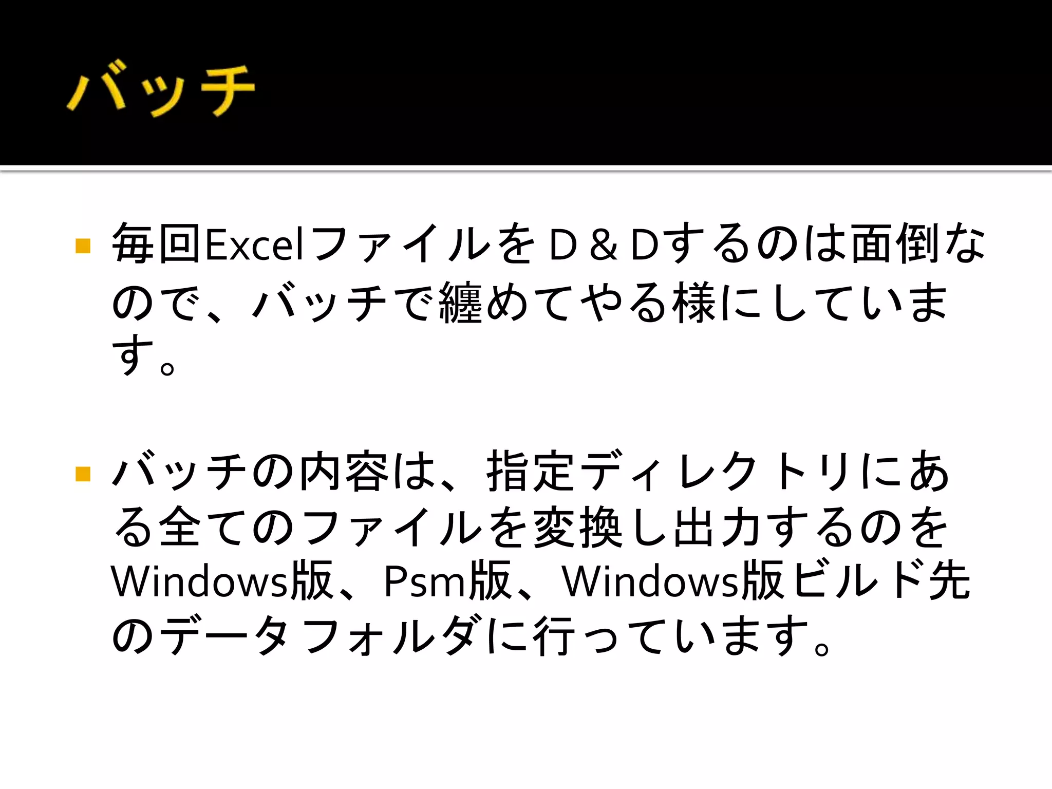  毎回Excelファイルを D & Dするのは面倒な
ので、バッチで纏めてやる様にしていま
す。
 バッチの内容は、指定ディレクトリにあ
る全てのファイルを変換し出力するのを
Windows版、Psm版、Windows版ビルド先
のデータフォルダに行っています。
 