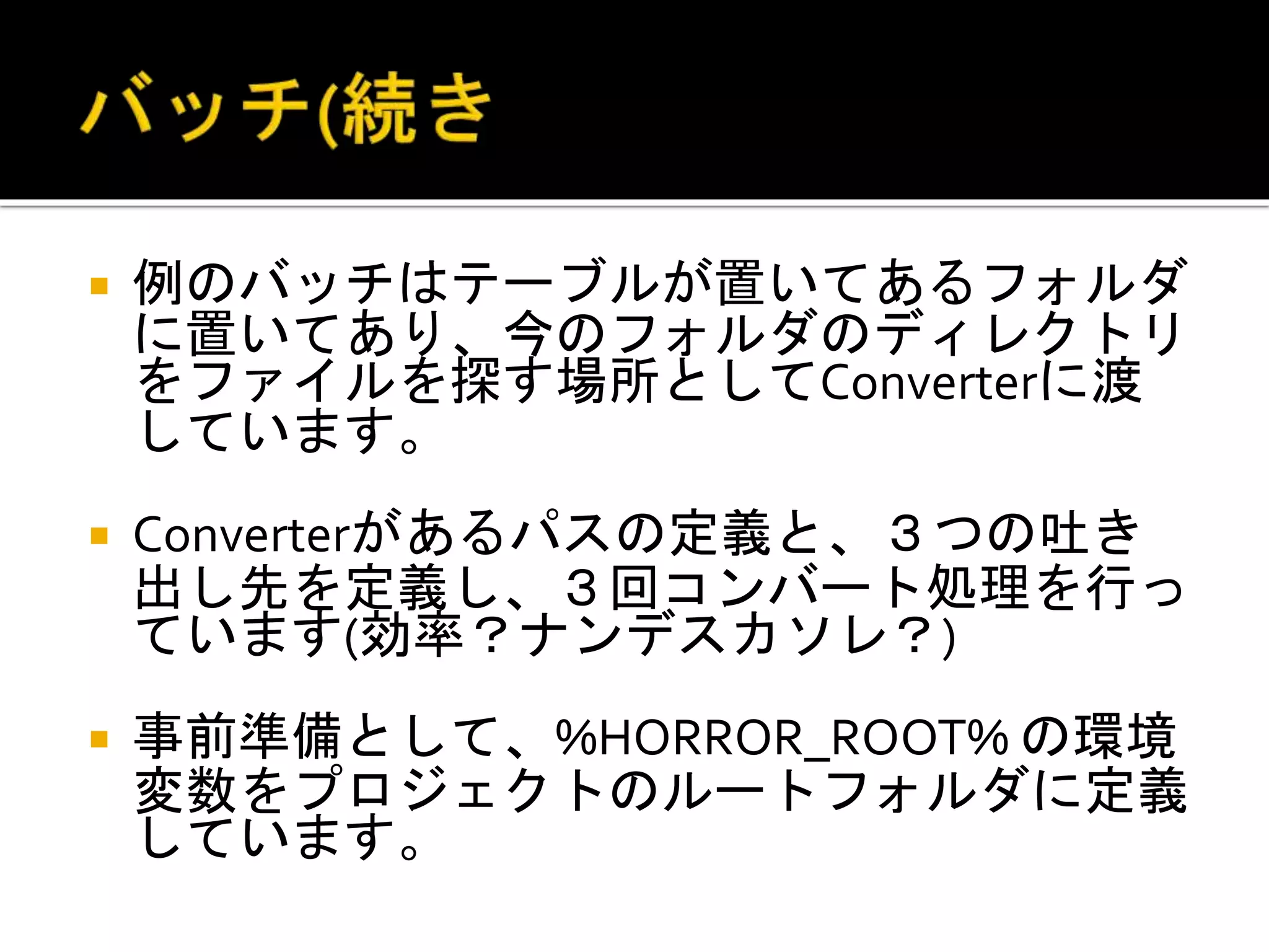  例のバッチはテーブルが置いてあるフォルダ
に置いてあり、今のフォルダのディレクトリ
をファイルを探す場所としてConverterに渡
しています。
 Converterがあるパスの定義と、３つの吐き
出し先を定義し、３回コンバート処理を行っ
ています(効率？ナンデスカソレ？)
 事前準備として、%HORROR_ROOT% の環境
変数をプロジェクトのルートフォルダに定義
しています。
 