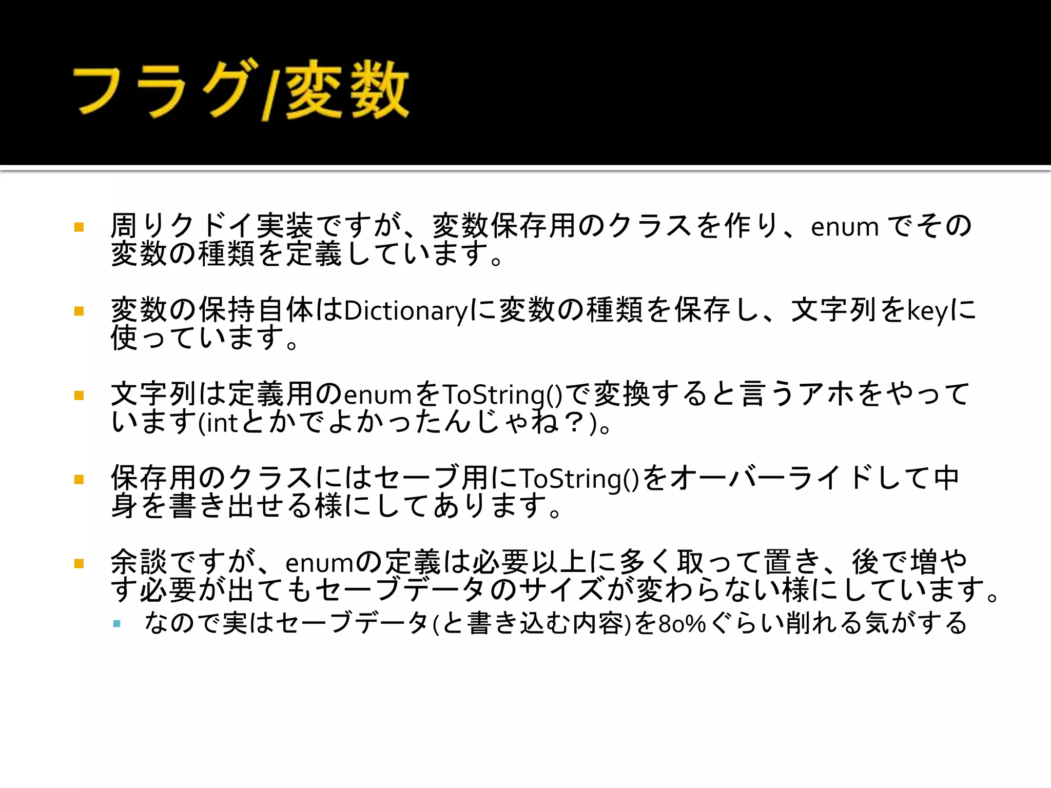  周りクドイ実装ですが、変数保存用のクラスを作り、enum でその
変数の種類を定義しています。
 変数の保持自体はDictionaryに変数の種類を保存し、文字列をkeyに
使っています。
 文字列は定義用のenumをToString()で変換すると言うアホをやって
います(intとかでよかったんじゃね？)。
 保存用のクラスにはセーブ用にToString()をオーバーライドして中
身を書き出せる様にしてあります。
 余談ですが、enumの定義は必要以上に多く取って置き、後で増や
す必要が出てもセーブデータのサイズが変わらない様にしています。
 なので実はセーブデータ(と書き込む内容)を80%ぐらい削れる気がする
 
